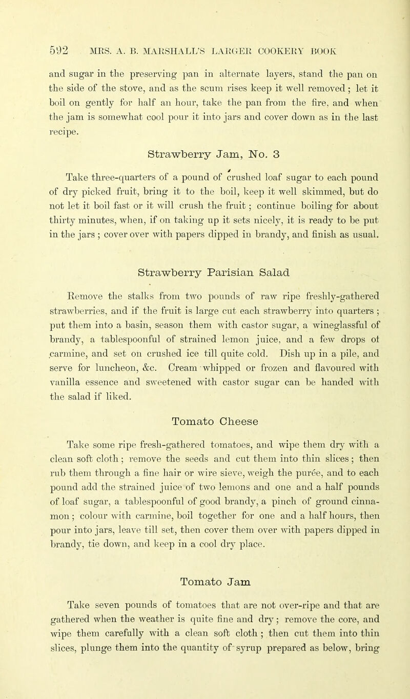 and sugar in the preserving pan in alternate layers, stand the pan on the side of the stove, and as the scum rises keep it well removed; let it boil on gently for half an hour, take the pan from the fire, and when the jam is somewhat cool pour it into jars and cover down as in the last recipe. Strawberry Jam, No. 3 / Take three-quarters of a pound of crushed loaf sugar to each pound of dry picked fruit, bring it to the boil, keep it well skimmed, but do not let it boil fast or it will crush the fruit; continue boiling for about thirty minutes, when, if on taking up it sets nicely, it is ready to be put in the jars ; cover over with papers dipped in brandy, and finish as usual. Strawberry Parisian Salad Remove the stalks from two pounds of raw ripe freshly-gathered strawberries, and if the fruit is large cut each strawberry into quarters ; put them into a basin, season them with castor sugar, a wineglassful of brandy, a tablespoonful of strained lemon juice, and a few drops ot carmine, and set on crushed ice till quite cold. Dish up in a pile, and serve for luncheon, &c. Cream whipped or frozen and flavoured with vanilla essence and sweetened with castor sugar can be handed with the salad if liked. Tomato Clieese Take some ripe fresh-gathered tomatoes, and wipe them dry with a clean soft cloth ; remove the seeds and cut them into thin slices; then rub them through a fine hair or wire sieve, weigh the puree, and to each pound add the strained juice of two lemons and one and a half pounds of loaf sugar, a tablespoonful of good brandy, a pinch of ground cinna- mon ; colour with carmine, boil together for one and a half hours, then pour into jars, leave till set, then cover them over with papers dipped in brandy, tie down, and keep in a cool dry place. Tomato Jam Take seven pounds of tomatoes that are not over-ripe and that are gathered when the weather is quite fine and dry; remove the core, and wipe them carefully with a clean soft cloth ; then cut them into thin slices, plunge them into the quantity of syrup prepared as below, bring