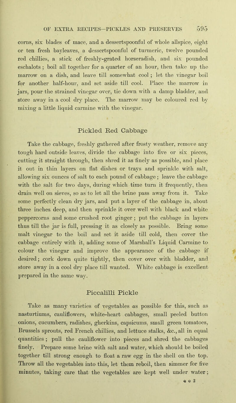 corns, six blades of mace, and a dessertspoonful of whole allspice, eight or ten fresh bayleaves, a dessertspoonful of turmeric, twelve pounded red chillies, a stick of freshly-grated horseradish, and six pounded eschalots ; boil all together for a quarter of an hour, then take up the marrow on a dish, and leave till somewhat cool ; let the vinegar boil for another half-hour, and set aside till cool. Place the marrow in jars, pour the strained vinegar over, tie down with a damp bladder, and store away in a cool dry place. The marrow may be coloured red by mixing a little liquid carmine with the vinegar. Pickled Bed Cabbage Take the cabbage, freshly gathered after frosty weather, remove any tough hard outside leaves, divide the cabbage into five or six pieces, cutting it straight through, then shred it as finely as possible, and place it out in thin layers on flat dishes or trays and sprinkle with salt, allowing six ounces of salt to each pound of cabbage; leave the cabbage with the salt for two days, during which time turn it frequently, then drain well on sieves, so as to let all the brine pass away from it. Take some perfectly clean dry jars, and put a layer of the cabbage in, about three inches deep, and then sprinkle it over well with black and white peppercorns and some crushed root ginger ; put the cabbage in layers thus till the jar is full, pressing it as closely as possible. Bring some malt vinegar to the boil and set it aside till cold, then cover the cabbage entirely with it, adding some of Marshall’s Liquid Carmine to colour the vinegar and improve the appearance of the cabbage if desired; cork down quite tightly, then cover over with bladder, and store away in a cool dry place till wanted. White cabbage is excellent prepared in the same way. Piccalilli Pickle Take as many varieties of vegetables us possible for this, such as nasturtiums, cauliflowers, white-heart cabbages, small peeled button onions, cucumbers, radishes, gherkins, capsicums, small green tomatoes, Brussels sprouts, red French chillies, and lettuce stalks, &c., all in equal quantities; pull the cauliflower into pieces and shred the cabbages finely. Prepare some brine with salt and water, which should be boiled together till strong enough to float a raw egg in the shell on the top. Throw all the vegetables into this, let them reboil, then simmer for five minutes, taking care that the vegetables are kept well under water;