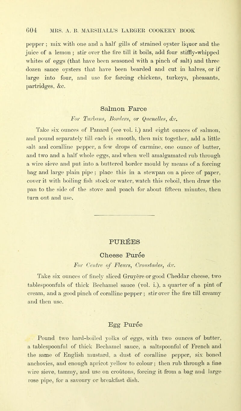 pepper ; mix with one and a half gills of strained oyster liquor and the juice of a lemon ; stir over the fire till it boils, add four stiffly-whipped whites of eggs (that have been seasoned with a pinch of salt) and three dozen sauce oysters that have been bearded and cut in halves, or if large into four, and use for farcing chickens, turkeys, pheasants, partridges, &c. Salmon Farce For Turbans, Borders, or Quenelles, etc. Take six ounces of Panard (see vol. i.) and eight ounces of salmon, and pound separately till each is smooth, then mix together, add a little salt and coralline pepper, a few drops of carmine, one ounce of butter, and two and a half whole eggs, and when well amalgamated rub through a wire sieve and put into a buttered border mould by means of a forcing bag and large plain pipe; place this in a stewpan on a piece of paper, cover it with boiling fish stock or water, watch this reboil, then draw the pan to the side of the stove and poach for about fifteen minutes, then turn out and use. PUREES Cheese Puree For Centre of Fleurs, Croustades, &c. Take six ounces of finely sliced Gruyere or good Cheddar cheese, two tablespoonfuls of thick Bechamel sauce (vol. i.), a quarter of a pint of cream, and a good pinch of coralline pepper ; stir over the fire till creamy and then use. Egg Puree Pound two hard-boiled yolks of eggs, with two ounces of butter, a tablespoonful of thick Bechamel sauce, a saltspoonful of French and the same of English mustard, a dust of coralline pepper, six boned anchovies, and enough apricot yellow to colour; then rub through a fine wire sieve, tammy, and use on croutons, forcing it from a bag and large rose pipe, for a savoury or breakfast dish.