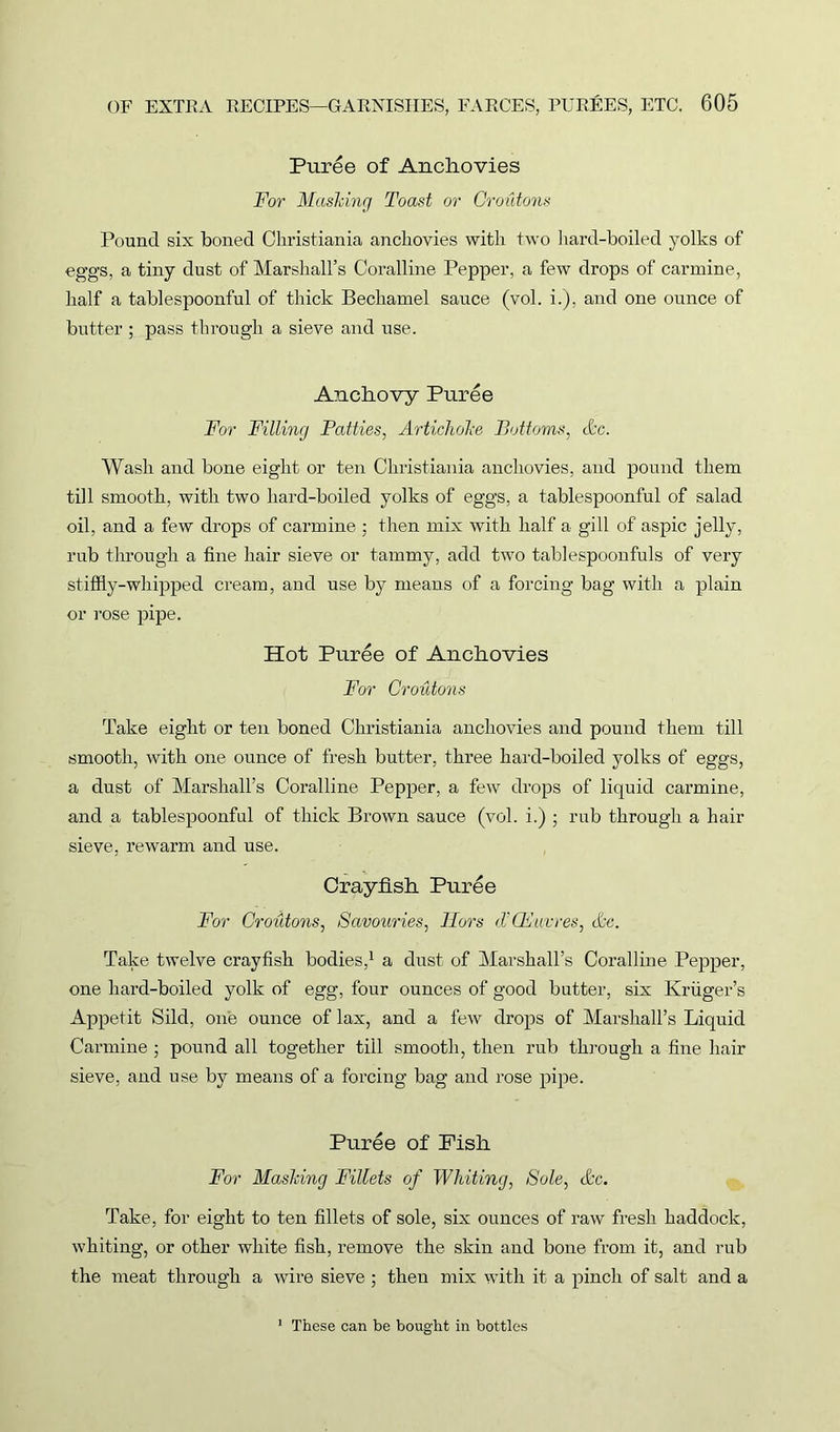 Puree of Anchovies For Mashing Toast or Croutons Pound six boned Christiania anchovies with two hard-boiled yolks of eggs, a tiny dust of Marshall’s Coralline Pepper, a few drops of carmine, half a tablespoonful of thick Bechamel sauce (vol. i.), and one ounce of butter ; pass through a sieve and use. Anchovy Puree For Filling Patties, Artichohe Bottoms, &c. Wash and bone eight or ten Christiania anchovies, and pound them till smooth, with two hard-boiled yolks of eggs, a tablespoonful of salad oil, and a few drops of carmine ; then mix with half a gill of aspic jelly, rub through a fine hair sieve or tammy, add two tablespoonfuls of very stiffly-whipped cream, and use by means of a forcing bag with a plain or rose pipe. Hot Puree of Anchovies For Croutons Take eight or ten boned Christiania anchovies and pound them till smooth, with one ounce of fresh butter, three hard-boiled yolks of eggs, a dust of Marshall’s Coralline Pepper, a few drops of liquid carmine, and a tablespoonful of thick Brown sauce (vol. i.) ; rub through a hair sieve, re warm and use. Crayfish Puree For Croutons, Savouries, Hors d'CFuvres, &c. Take twelve crayfish bodies,1 a dust of Marshall’s Coralline Pepper, one hard-boiled yolk of egg, four ounces of good butter, six Kruger’s Appetit Sild, one ounce of lax, and a few drops of Marshall’s Liquid Carmine ; pound all together till smooth, then rub through a fine hair sieve, and use by means of a forcing bag and rose pipe. Puree of Fish For Mashing Fillets of Whiting, Sole, &c. Take, for eight to ten fillets of sole, six ounces of raw fresh haddock, whiting, or other white fish, remove the skin and bone from it, and rub the meat through a wire sieve ; then mix with it a pinch of salt and a 1 These can be bought in bottles