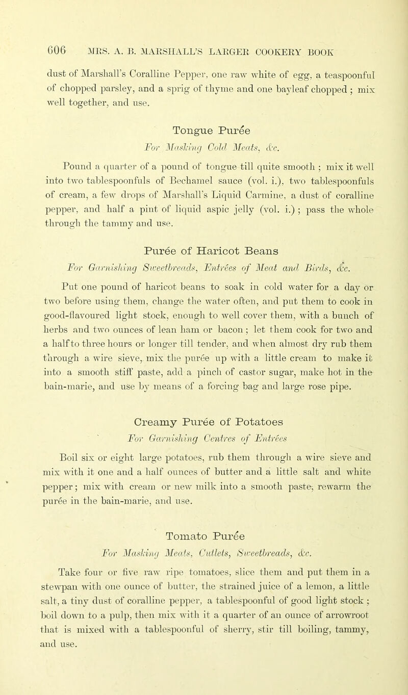 dust of Marshall’s Coralline Pepper, one raw white of egg, a teaspoonful of chopped parsley, and a sprig of thyme and one bayleaf chopped ; mix well together, and use. Tongue Puree For Masking Cold Meats, &c. Pound a quarter of a pound of tongue till quite smooth ; mix it well into two tablespoonfuls of Bechamel sauce (vol. i.), two tablespoonfuls of cream, a few drops of Marshall's Liquid Carmine, a dust of coralline pepper, and half a pint of liquid aspic jelly (vol. r.) ; pass the whole through the tammy and use. Puree of Haricot Beans For Garnishing Sweetbreads, Fntrees of Meat and Birds, &c. Put one pound of haricot beans to soak in cold water for a day or two before using them, change the water often, and put them to cook in good-flavoured light stock, enough to well cover them, with a bunch of herbs and two ounces of lean ham or bacon ; let them cook for two and a half to three hours or longer till tender, and when almost dry rub them through a wire sieve, mix the puree up with a little cream to make it into a smooth stiff paste, add a pinch of castor sugar, make hot in the bain-marie, and use by means of a forcing bag and large rose pipe. Creamy Puree of Potatoes For Garnishing Centres of Fntrees Boil six or eight large potatoes, rub them through a wire sieve and mix with it one and a half ounces of butter and a little salt and white pepper; mix with cream or new milk into a smooth paste-, rewarm the puree in the bain-marie, and use. Tomato Puree For Mashing Meats, Cutlets, Sweetbreads, cLy\ Take four or five raw ripe tomatoes, slice them and put them in a stewpan with one ounce of butter, the strained juice of a lemon, a little salt, a tiny dust of coralline pepper, a tablespoonful of good light stock ; boil down to a pulp, then mix with it a quarter of an ounce of arrowroot that is mixed with a tablespoonful of sherry, stir till boiling, tammy, and use.