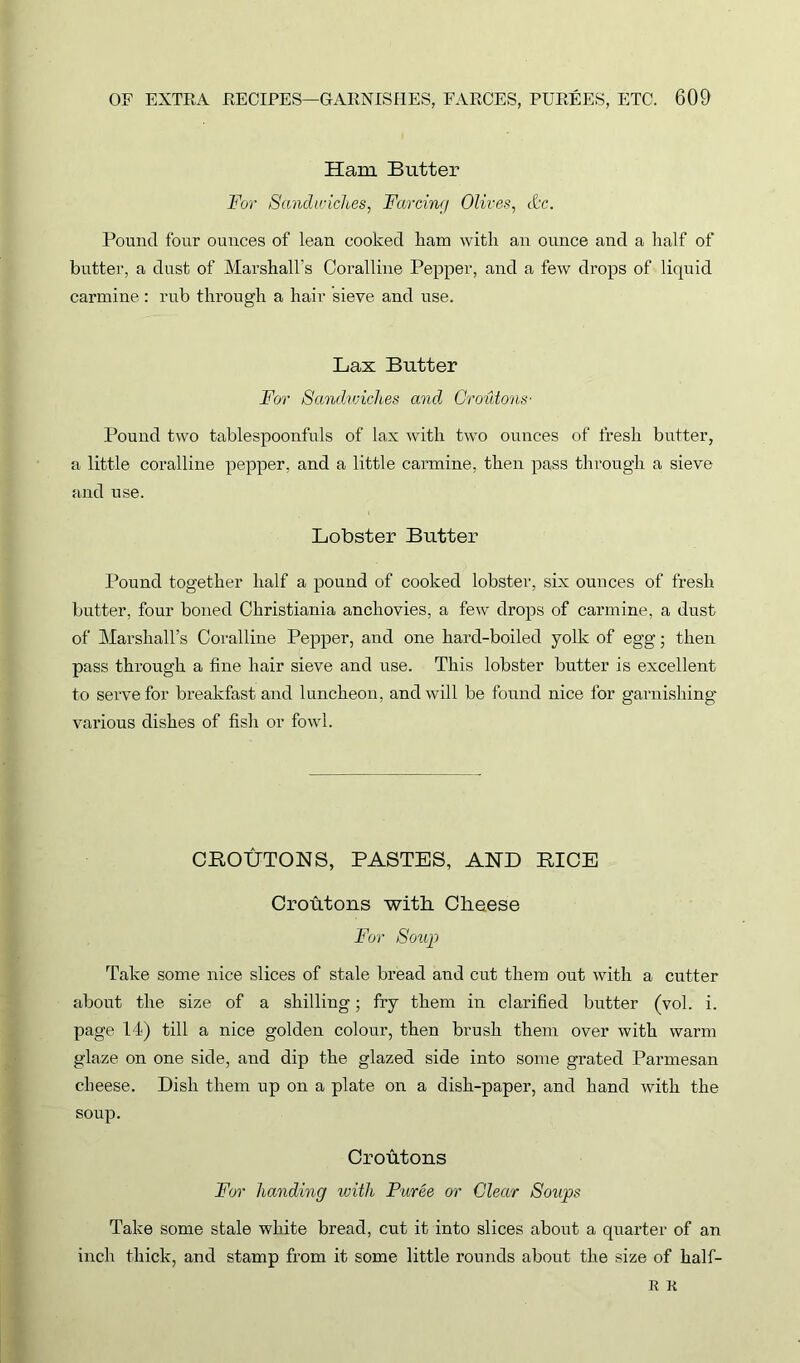 Ham Butter For Sandwiches, Farcing Olives, &c. Pound four ounces of lean cooked ham with an ounce and a half of butter, a dust of Marshall's Coralline Pepper, and a few drops of liquid carmine: rub through a hair sieve and use. Lax Butter For Sandwiches and Croutons' Pound two tablespoonfuls of lax with two ounces of fresh butter, a little coralline pepper, and a little carmine, then pass through a sieve and use. Lobster Butter Pound together half a pound of cooked lobster, six ounces of fresh butter, four boned Christiania anchovies, a few drops of carmine, a dust of Marshall’s Coralline Pepper, and one hard-boiled yolk of egg; then pass through a fine hair sieve and use. This lobster butter is excellent to sei’vefor breakfast and luncheon, and will be found nice for garnishing various dishes of fish or fowl. CROUTONS, PASTES, AND RICE Croutons ‘with Cheese For Soup Take some nice slices of stale bread and cut them out with a cutter about the size of a shilling; fry them in clarified butter (vol. i. page 14) till a nice golden colour, then brush them over with warm glaze on one side, and dip the glazed side into some grated Parmesan cheese. Dish them up on a plate on a dish-paper, and hand with the soup. Croutons For handing with Puree or Clear Soups Take some stale white bread, cut it into slices about a quarter of an inch thick, and stamp from it some little rounds about the size of half- R R