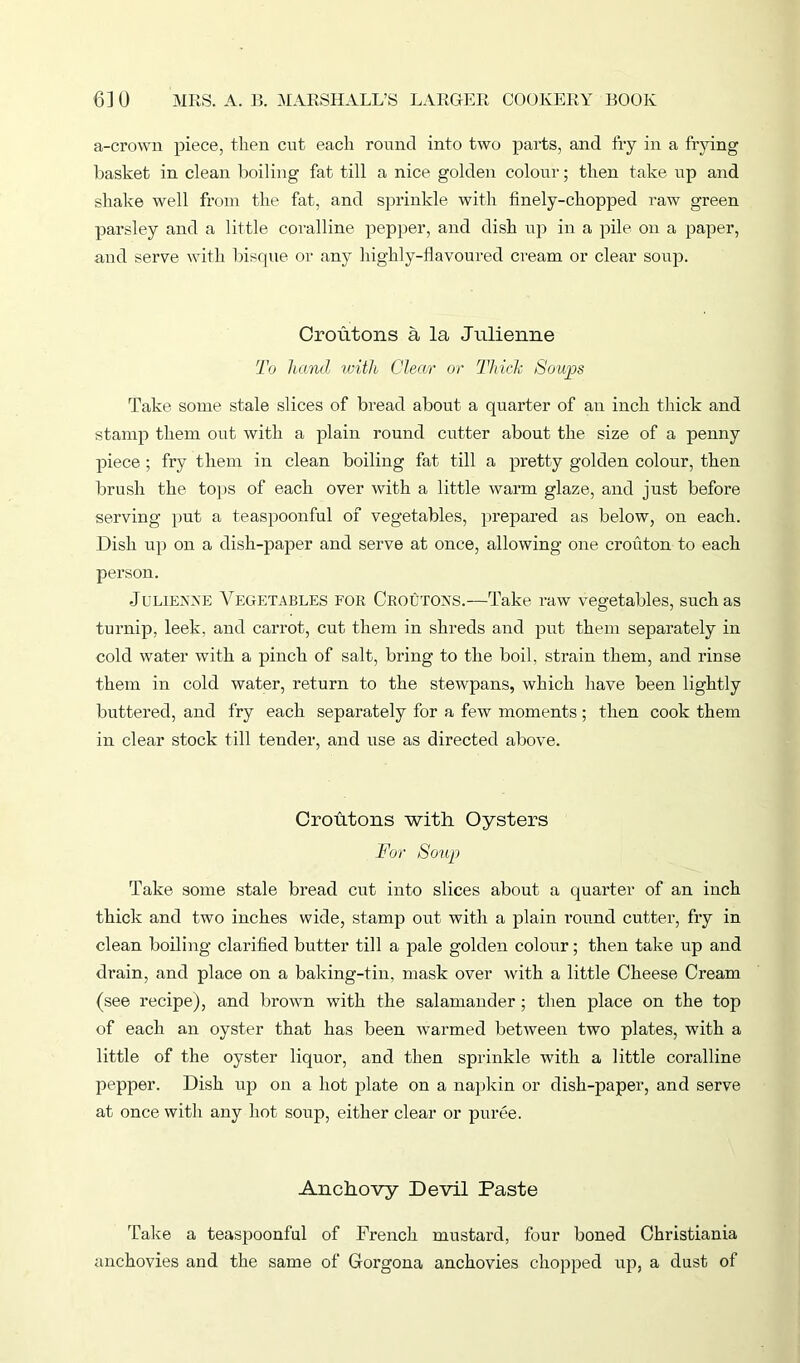 a-crown piece, then cut each round into two parts, and fry in a frying basket in clean boiling fat till a nice golden colour; then take up and shake well from the fat, and sprinkle with finely-chopped raw green parsley and a little coralline pepper, and dish up in a pile on a paper, and serve with bisque or any highly-flavoured cream or clear soup. Croutons a la Julienne To hand with Clear or Thick Soups Take some stale slices of bread about a quarter of an inch thick and stamp them out with a plain round cutter about the size of a penny piece ; fry them in clean boiling fat till a pretty golden colour, then brush the tops of each over with a little warm glaze, and just before serving put a teaspoonful of vegetables, prepared as below, on each. Dish up on a dish-paper and serve at once, allowing one crouton to each person. Julienne Vegetables for Croutons.—Take raw vegetables, such as turnip, leek, and carrot, cut them in shreds and put them separately in cold water with a pinch of salt, bring to the boil, strain them, and rinse them in cold water, return to the stewpans, which have been lightly buttered, and fry each separately for a few moments; then cook them in clear stock till tender, and use as directed above. Croutons with Oysters For Soup Take some stale bread cut into slices about a quarter of an inch thick and two inches wide, stamp out with a plain round cutter, fry in clean boiling clarified butter till a pale golden colour; then take up and drain, and place on a baking-tin, mask over with a little Cheese Cream (see recipe), and brown with the salamander; then place on the top of each an oyster that has been warmed between two plates, with a little of the oyster liquor, and then sprinkle with a little coralline pepper. Dish up on a hot plate on a napkin or dish-paper, and serve at once with any hot soup, either clear or puree. Anchovy Devil Paste Take a teaspoonful of French mustard, four boned Christiania anchovies and the same of Gorgona anchovies chopped up, a dust of