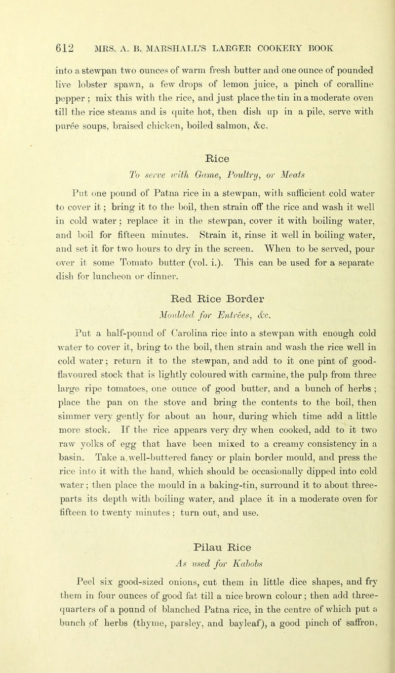 into a stewpan two ounces of warm fresh butter and one ounce of pounded live lobster spawn, a few drops of lemon juice, a pinch of coralline pepper ; mix this with the rice, and just place the tin in a moderate oven till the rice steams and is quite hot, then dish up in a pile, serve with puree soups, braised chicken, boiled salmon, &c. Rice To serve with Game, Poultry, or Meats Put one pound of Patna rice in a stewpan, with sufficient cold water to cover it; bring it to the boil, then strain off the rice and wash it well in cold water; replace it in the stewpan, cover it with boiling water, and boil for fifteen minutes. Strain it, rinse it well in boiling water, and set it for two hours to dry in the screen. When to be served, pour over it some Tomato butter (vol. i.). This can be used for a separate dish for luncheon or dinner. Red Rice Border Moulded for Entrees, &e. Put a half-pound of Carolina rice into a stewpan with enough cold water to cover it, bring to the boil, then strain and wash the rice well in cold water; return it to the stewpan, and add to it one pint of good- flavoured stock that is lightly coloured with carmine, the pulp from three large ripe tomatoes, one ounce of good butter, and a bunch of herbs ; place the pan on the stove and bring the contents to the boil, then simmer very gently for about an hour, during which time add a little more stock. If the rice appears very dry when cooked, add to it two raw yolks of egg that have been mixed to a creamy consistency in a basin. Take a.well-buttered fancy or plain border mould, and press the rice into it with the hand, which should be occasionally dipped into cold water; then place the mould in a baking-tin, surround it to about three- parts its depth with boiling water, and place it in a moderate oven for fifteen to twenty minutes; turn out, and use. Pilau Rice As used for Kabobs Peel six good-sized onions, cut them in little dice shapes, and fry them in four ounces of good fat till a nice brown colour; then add three- quarters of a pound of blanched Patna rice, in the centre of which put a bunch of herbs (thyme, parsley, and bayleaf), a good pinch of saffron,