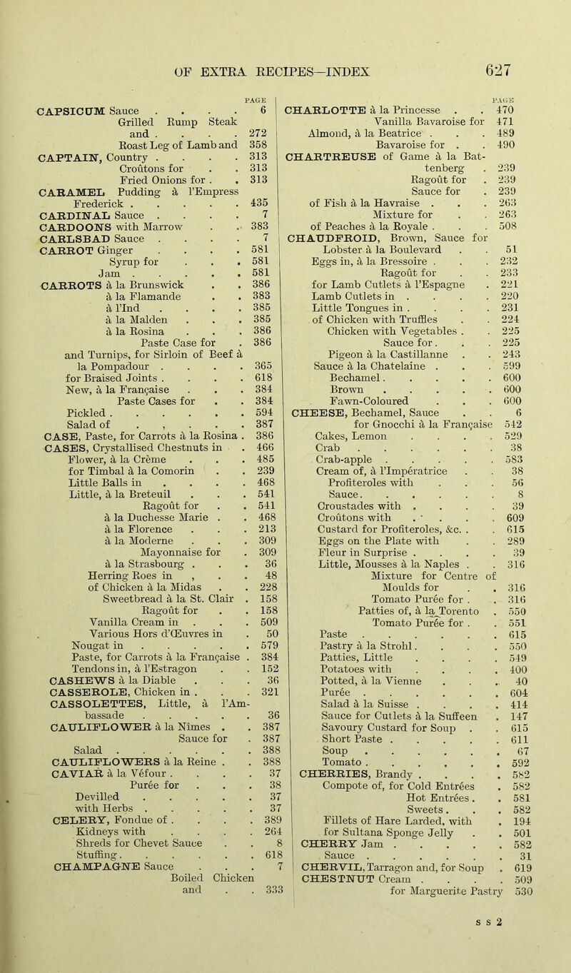 PAGE CAPSICUM Sauce .... 6 Grilled Rump Steak and . . . . 272 Roast Leg of Lamb and 358 CAPTAIN, Country .... 313 Croutons for . .313 Fried Onions for . . 313 CARAMEL Pudding it l’Empress Frederick . . . . .435 CARDINAL Sauce .... 7 CARDOONS with Marrow . . 383 CARLSBAD Sauce .... 7 CARROT Ginger . . .581 Syrup for . . .581 Jam 581 CARROTS it la Brunswick . . 386 El la Flamande . . 383 si Bind . . . .385 a, la Malden . . . 385 si la Rosina . . . 386 Paste Case for . 386 and Turnips, for Sirloin of Beef it la Pompadour .... 365 for Braised Joints . . . .618 New, a la Franchise . . . 384 Paste Cases for . . 384 Pickled 594 Salad of . , 387 CASE, Paste, for Carrots it la Rosina . 386 CASES, Crystallised Chestnuts in ■ . 466 Flower, 4 la Creme . . . 485 for Timbal 4 la Comorin . . 239 Little Balls in ... 468 Little, 4 la Breteuil . . . 541 Ragout for . . 541 4 la Duchesse Marie . . 468 4 la Florence . . . 213 4 la Moderne . . . 309 Mayonnaise for . 309 4 la Strasbourg ... 36 Herring Roes in , . .48 of Chicken 4 la Midas . . 228 Sweetbread 4 la St. Clair . 158 Ragout for . . 158 Vanilla Cream in . . 509 Various Hors d’CEuvres in . 50 Nougat in 579 Paste, for Carrots 4 la Frangaise . 384 Tendons in, 4 l’Estragon . . 152 CASHEWS 4 la Diable“ . . .36 CASSEROLE, Chicken in . . . 321 CASSOLETTES, Little, 4 l’Am- bassade ..... 36 CAULIFLOWER 4 la Nimes . . 387 Sauce for . 387 Salad 388 CAULIFLOWERS 4 la Reine . . 388 CAVIAR 4 la Vefour . . . .37 Puree for ... 38 Devilled ..... 37 with Herbs ..... 37 CELERY, Fondue of . . . .389 Kidneys with .... 264 Shreds for Chevet Sauce . . 8 Stuffing 618 CHAMPAGNE Sauce ... 7 Boiled Chicken and . . 333 PAGE CHARLOTTE 4 la Princesse . . 470 Vanilla Bavaroise for 471 Almond, 4 la Beatrice . . . 489 Bavaroise for . . 490 CHARTREUSE of Game 4 la Bat- tenberg . 239 Ragout for . 239 Sauce for . 239 of Fish 4 la Havraise . . . 263 Mixture for . . 263 of Peaches 4 la Royale . . . 508 CHAUDFROID, Brown, Sauce for Lobster 4 la Boulevard . . 51 Eggs in, 4 la Bressoire . . . 232 Ragout for . . 233 for Lamb Cutlets 4 l’Espagne . 221 Lamb Cutlets in . . . . 220 Little Tongues in . . . . 231 of Chicken with Truffles . . 224 Chicken with Vegetables . . 225 Sauce for. . .225 Pigeon 4 la Castillanne . . 243 Sauce 4 la Chatelaine . . . 599 Bechamel 600 Brown . . . . 600 Fawn-Coloured . . . 600 CHEESE, Bechamel, Sauce . . 6 for Gnocchi 4 la Frangaise 542 Cakes, Lemon .... 529 Crab 38 Crab-apple 5S3 Cream of, 4 Plmperatrice . . 38 Profiteroles with . . .56 Sauce. ..... 8 Croustades with .... 39 Croutons with . ■ . . 609 Custard for Profiteroles, &c. . . 615 Eggs on the Plate with . . 289 Fleur in Surprise .... 39 Little, Mousses 4 la Naples . .316 Mixture for Centre of Moulds for . . 316 Tomato Puree for . . 316 Patties of, 4 la_Torento . 550 Tomato Puree for . . 551 Paste 615 Pastry 4 la Strohl.... 550 Patties, Little .... 549 Potatoes with .... 400 Potted, 4 la Vienne . . . 40 Puree 604 Salad 4 la Suisse .... 414 Sauce for Cutlets 4 la Suffeen . 147 Savoury Custard for Soup . . 615 Short Paste 611 Soup 67 Tomato ...... 592 CHERRIES, Brandy . . . .582 Compote of, for Cold Entrees . 582 Hot Entrees . . 581 Sweets. . . 582 Fillets of Hare Larded, with . 194 for Sultana Sponge Jelly . . 501 CHERRY Jam 582 Sauce 31 CHERVIL, Tarragon and, for Soup , 619 CHESTNUT Cream .... 509 for Marguerite Pastry 530 s s 2