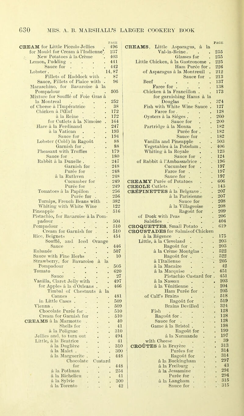 PAGE CREAM for Little Piccolo Jellies . 496 for Mould for Cream it l’lndienne’. 237 New Potatoes a la Creme . 403 Lemon, Pudding . . . .441 Sauce for .... 442 Lobster. . . . . 14,87 Fillets of Haddock with . 87 Sauce, Fillets of Plaice with . 96 Maraschino, for Bavaroise it la Pompadour .... 505 Mixture for Souffle of Foie Gras a la Montreal .... 252 of Cheese a l’lmperatrice . . 38 Chicken a l’CEuf . . . 172 a la Reine . . . 172 for Cutlets ft la Nimoise . 164 Hare a la Ferdinand . . 247 a la Vatican . . . 193 Sauce for . . .194 Lobster (Cold) in Ragout . 88 Garnish for ... 88 Pheasant with Truffles . .179 Sauce for . . . .180 Rabbit it la Duxelle . . . 247 Garnish for . . 248 Puree for . . 248 a la Ruthven . • 248 Cucumber for . 249 CREAMS, Little Asparagus, a la Val-la-Reine. Glasses for Little Chicken, a la Gastronome . Ham Puree for . of Asparagus a la Montreuil . Sauce for . Beef Farce for .... •Chicken it la Francillon . for garnishing Hams a la Douglas Fish with White Wine Sauce . Farce for.... Oysters a la Sieges . Sauce for Partridge a la Monza Puree for . Sauce for Vanilla and Pineapple Vegetables a la Potsdam . Whiting ii la Royale Sauce for . of Rabbit a 1’Ambassadrice . Cucumber for . Farce for . Sauce for . CREAMY Puree of Potatoes PAGE 255 255 225 226 212 213 137 138 173 374 127 128 200 200 182 182 182 503 406 123 124 196 197 197 197 606 Puree for . . 249 Tomatoes it la Papillon . . 256 Puree for . . 256 Turnips, French Beans with . 382 Whiting with White Wine . 122 Pineapple . . . . .516 Pistachio, for Bavaroise it la Pom- padour 504 Pompadour . . . - . 510 Cream for Garnish for , . 510 Rice, Beignets .... 454 Souffle, and Iced Orange Sauce .... 446 Rubanee ..... 507 Sauce with Fine Herbs . . 10 Strawberry, for Bavaroise it la Pompadour .... 505 Tomato 620 Sauce .... 27 Vanilla, Claret Jelly with . . 497 for Apples it la d'Orleans . . 466 Timbal of Chestnuts it la Cannes .... 481 in Little Cases .... 509 Vienna 509 Chocolate Puree for . . . 510 Cream for Garnish for . . 510 CREAMS 4 la Marmotte ... 40 Shells for ... 41 it. la Polignac . . . 310 Jellies and, to turn out . . 494 Little, it la Beatrice ... 41 it la Dugliere . . . 310 it la Malet .... 300 it la Marguerite . . . 448 Chocolate Custard for . . . 448 it la Pothuau . . . 254 it la Richelieu ... 41 it la Sylvie . . . 300 it la Torento ... 42 CREOLE Cutlets .... 143 CREPINE TTES a la Belgrave . . 207 a la Parisienne . 207 Sauce for . 208 it la Villageoise . 208 Ragout for . 209 of Duck with Peas . . . 206 Salsifies 404 CROQUETTES, Small Potato . . 619 CROUSTADES for Salmis of Chicken it la Regence .... 175 Little, a la Cleveland . . . 203 Ragout for . . . 203 it la Crfeme Montglas . . 522 Ragout for . . . 522 a l’ltalienne . . . 205 it la Macaire ... 42 it la Marquise . . . 451 Pistachio Custard for . 451 it la Nassau . . . 203 it la Venitienne . . . 204 Ham Puree for . . 205 of Calf's Brains . . .518 Ragout for . . 519 Brains Devilled . . 324 Fish 128 Ragout for .... 128 Sauce for . . . . 128 Game it la Bristol . . . 198 Ragout for . . 199 it la Normande . . 197 with Cheese .... 39 CROUTES it la Bruyere . . . 313 Purees for . . 314 Ragout for . . 314 it la Buckingham . . 297 it la Freiburg ... 43 ii la Jessamine . . 294 Puree for . . . 294 ii la Langliam . . .315 Sauce for . . .315