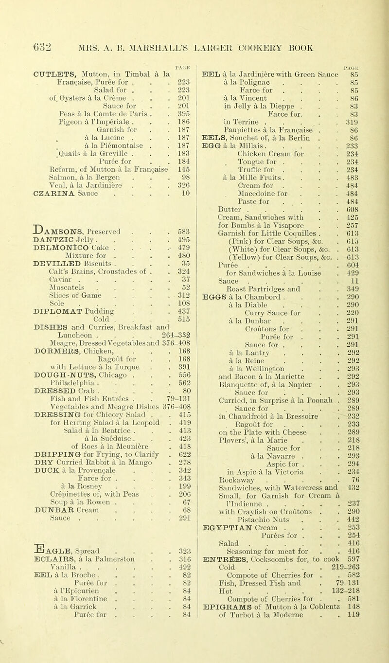 CUTLETS, Mutton, in Timbal a la PAGE EEL it la Jardiniere with Green Sauce PAGE 85 Frangaise, Puree for . 223 it la Polignac 85 Salad for . 223 Farce for 85 of Oysters a la Creme . 201 it la Vincent 86 Sauce for 201 in Jelly it la Dieppe . 83 Peas a la Comte de Paris . 395 Farce for. 83 Pigeon a lTmperiale . 186 in Terrine .... 319 Garnish for 187 Paupiettes it la Frangaise . 86 a la Lupine . 187 EELS, Souchet of, a la Berlin . 86 a la Pi^montaise . 187 EGG a la Millais .... 233 .Quails a la Greville . 183 Chicken Cream for 234 Puree for 184 Tongue for . 234 Reform, of Mutton a la Frangaise 145 Truffle for . 234 Salmon, a la Bergen 98 it la Mille Fruits . 483 Veal, a la Jardiniere 326 Cream for 484 CZARINA Sauce .... 10 Macedoine for 484 Paste for . 484 Butter 608 Cream, Sandwiches with 425 Tt for Bombs it la Visapore 257 Damsons, Preserved 583 Garnish for Little Coquilles . 613 DANTZIC Jelly 495 (Pink) for Clear Soups, &c. 613 DELMONICO Cake . 479 (White) for Clear Soups, &c. 613 Mixture for .... 480 (Yellow) for Clear Soups, &c. 613 DEVILLED Biscuits .... 35 Puree ..... 604 Calf’s Brains, Croustades of . 324 for Sandwiches it la Louise 429 Caviar 37 Sauce ..... 11 Muscatels ..... 52 Roast Partridges and 349 Slices of Game .... 312 EGGS it la Chambord . 290 Sole ...... 108 it la Diable 290 DIPLOMAT Pudding- 437 Curry Sauce for 220 Cold .... 515 it la Dunbar 291 DISHES and Curries, Breakfast and Croutons for 291 Luncheon .... 264- -332 Puree for . 291 Meagre, Dressed Vegetables and 376- -408 Sauce for . 291 DORMERS, Chicken, ... 168 it la Lantry 292 Ragout for 168 4 la Reine . 292 with Lettuce it la Turque 391 it la Wellington 293 DOUGH-NUTS, Chicago . 556 and Bacon a la Mariette 292 Philadelphia ..... 562 Blanquette of, it la Napier . 293 DRESSED Crab 80 Sauce for 293 Fish and Fish Entrees . . 79 -131 Curried, in Surprise it la Poonah 289 Vegetables and Meagre Dishes 376 -408 Sauce for 289 DRESSING for Chicory Salad . 415 in Chaudfroid it la Bressoire 232 for Herring Salad a la Leopold 419 Ragout for 233 Salad a la Beatrice . 413 on the Plate with Cheese 289 it la Suedoise . 423 Plovers’, a la Marie 218 of Roes a la Meuniere 418 Sauce for 218 DRIPPING for Frying, to Clarify 622 it la Navarre . 293 DRY Curried Rabbit a la Mango 278 Aspic for . 294 DUCK a la Provengale 342 in Aspic it la Victoria 234 Farce for .... 343 Rockaway .... 76 it la Kosney .... 199 Sandwiches, with Watercress and 432 Crepinettes of, with Peas 206 Small, for Garnish for Cream a Soup a la Rowen .... 67 l’Indienne .... 237 DUNBAR Cream .... 68 with Crayfish on Croutous . 290 Sauce 291 Pistachio Nuts 442 EGYPTIAN Cream . 253 Purees for . 254 EaGLE, Spread .... Salad ..... 416 323 Seasoning for meat for 416 ECLAIRS, a la Palmerston 316 ENTRIES, Cockscombs for, to cook 597 Vanilla ...... 492 Cold 1 >19 -263 EEL it la Broche 82 Compote of Cherries for . 582 Puree for . 82 Fish, Dressed Fish and 79 -131 it l’Epicurien .... 84 Hot 132 -218 it la Florentine .... 84 Compote of Cherries for . 581 it la Garrick .... 84 EPIGRAMS of Mutton a la Coblentz 148 Puree for .... 84 of Turbot it la Moderne . 119