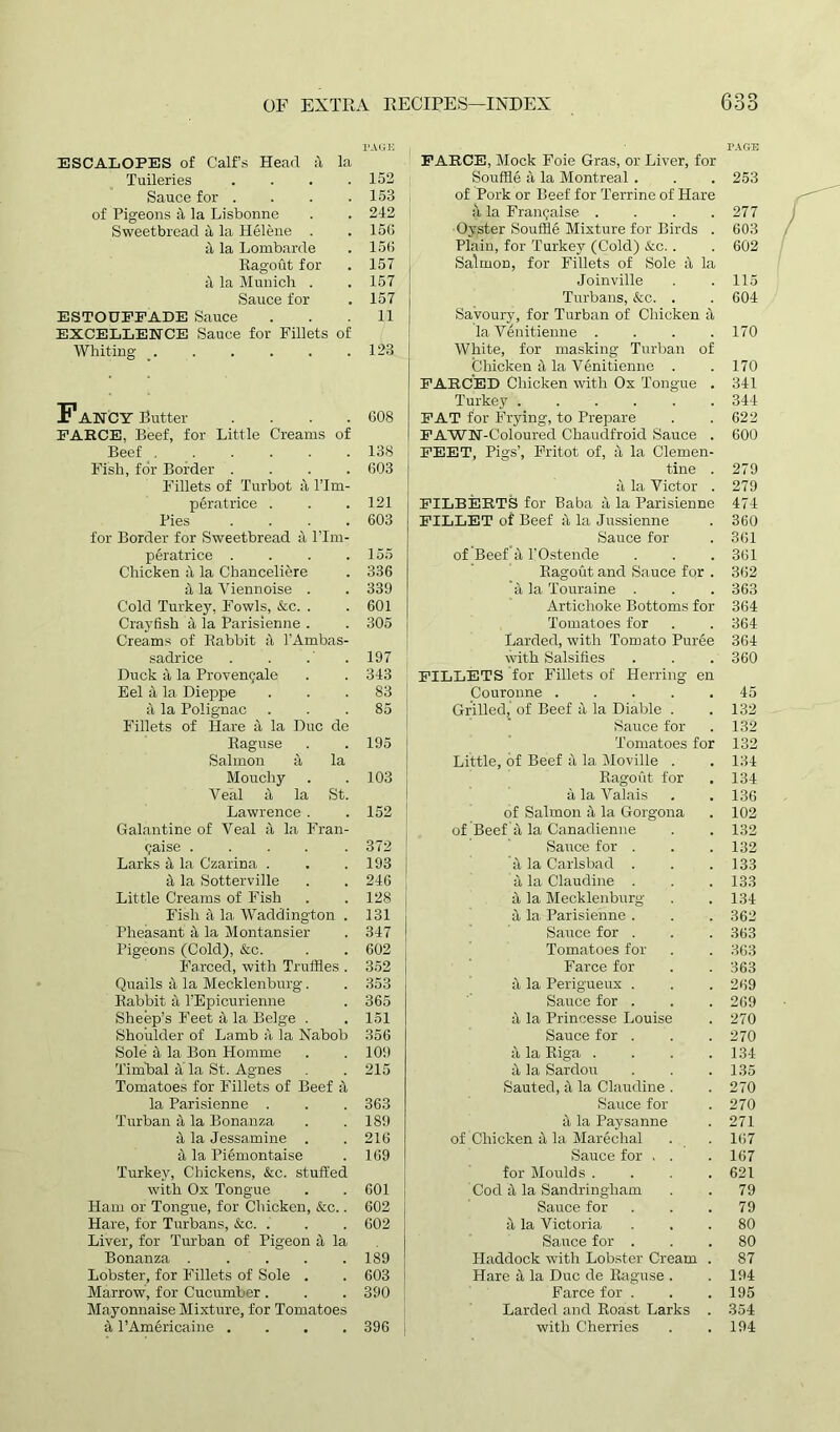 ESCALOPES of Calf’s Head a la Tuileries . Sauce for . of Pigeons a la Lisbonne Sweetbread 4 la Helene . a la Lombarde Ragout for il la Munich . Sauce for ESTOUFFADE Sauce EXCELLENCE Sauce for Fillets of Whiting _ Fancy Butter . FARCE, Beef, for Little Creams of Beef Fish, for Border . Fillets of Turbot a l’lm- peratrice . Pies . . . . for Border for Sweetbread a l’lm- peratrice . Chicken a la Chanceliere ii la Yiennoise . Cold Turke}', Fowls, See. . Crayfish a la Parisienne . Creams of Rabbit il l'Ambas- sadrice Duck ii la Provenc;ale Eel 4 la Dieppe 4 la Polignac Fillets of Hare a la Due de Raguse Salmon a la Moucliy Veal a la St. Lawrence. Galantine of Veal ii la Fran- chise ..... Larks ii la Czarina . il la Sotterville Little Creams of Fish Fish it la Waddington . Pheasant ii la Montansier Pigeons (Cold), &c. Farced, with Truffles . Quails a la Mecklenburg. Rabbit ii l’Epicurienne Sheep’s Feet ii la Beige . Shoulder of Lamb a la Nabob Sole a la Bon Homme Tirubal ii' la St. Agnes Tomatoes for Fillets of Beef a la Parisienne . Turban ii la Bonanza ii la Jessamine . a la Piemontaise Turkey, Chickens, &c. stuffed with Ox Tongue Ham or Tongue, for Chicken, &c.. Hare, for Turbans, &c. . Liver, for Turban of Pigeon ii la Bonanza ..... Lobster, for Fillets of Sole . Marrow, for Cucumber. Mayonnaise Mixture, for Tomatoes 4 l’Americaine .... PAGE FARCE, Mock Foie Gras, or Liver, for TAGE 152 Souffle a la Montreal . 253 153 of Pork or Beef for Terrine of Hare 242 a la Fran(;aise .... 277 15(1 Oyster Souffle Mixture for Birds . 603 156 Plain, for Turkey (Cold) Sec. . 602 157 Salmon, for Fillets of Sole ii la 157 Joinville 115 157 Turbans, &c. . 604 11 Savoury, for Turban of Chicken a la Venitienne .... 170 123 White, for masking Turban of Chicken ii la Venitienne . 170 FARCED Chicken with Ox Tongue . 341 Turkey 344 608 FAT for Frying, to Prepare 622 FAWN-Coloured Chaudfroid Sauce . 600 138 FEET, Pigs’, Fritot of, ii la Clemen- 603 tine . 279 it la Victor . 279 121 FILBERTS for Baba it la Parisienne 474 603 FILLET of Beef it la Jussienne 360 Sauce for 361 155 of Beef it 1’Ostende 361 336 Ragout and Sauce for . 362 339 ii la Touraine . 363 601 Artichoke Bottoms for 364 305 Tomatoes for 364 Larded, with Tomato Puree 364 197 with Salsifies 360 343 FILLETS for Fillets of Herring en 83 Couronne ..... 45 85 Grilled, of Beef ii la Diable . 132 Sauce for 132 195 Tomatoes for 132 Little, of Beef it la Moville . 134 103 Ragout for 134 a la Valais 136 152 of Salmon ii la Gorgona 102 of Beef ii la Canadienne 132 372 Sauce for . 132 193 it la Carlsbad . 133 246 ii la Claudine . 133 128 ii la Mecklenburg 134 131 ii la Parisienne . 362 347 Sauce for . 363 602 Tomatoes for 363 352 Farce for 363 353 it la Perigueux . 269 365 Sauce for . 269 151 J la Princesse Louise 270 356 Sauce for . 270 109 it la Riga .... 134 215 J la Sardou 135 Sauted, ii la Claudine . 270 363 Sauce for 270 189 t\ la Paysanne 271 216 of Chicken a la Marechal 167 169 Sauce for . . 167 for Moulds .... 621 601 Cod 4 la Sandringham 79 602 Sauce for 79 602 a la Victoria 80 Sauce for . 80 189 Haddock with Lobster Cream . 87 603 Hare 5, la Due de Raguse . 194 390 Farce for . 195 Larded and Roast Larks . 354 396 with Cherries 194