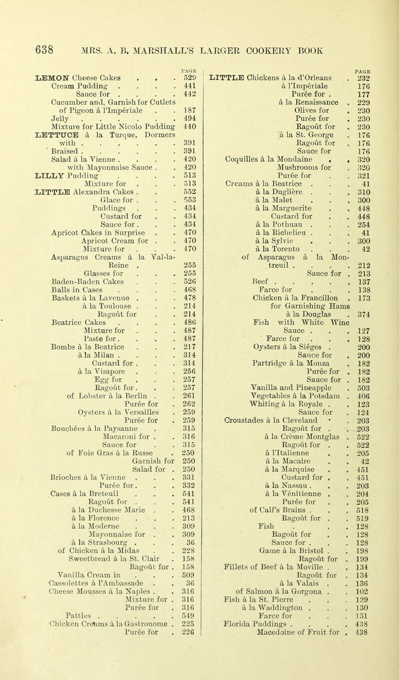 LEMON Cheese Cakes . . PAGE 529 LITTLE Chickens 3 la d’Orleans PAGE 232 Cream Pudding .... 441 3 lTrnperiale 176 Sauce for .... 442 Puree for . 177 Cucumber and, Garnish for Cutlets a la Renaissance 229 of Pigeon a l’lmperiale 187 Olives for 230 Jelly 494 Puree for 230 Mixture for Little Nicolo Pudding 440 Ragout for 230 LETTUCE 4 la Turque, Dormers a la St. George 176 with ...... 391 Ragout for 176 Braised ...... 391 Sauce for 176 Salad it la Vienne .... 420 Coquilles 3 la Mondaine . „ 320 with Mayonnaise Sauce . 420 Mushrooms for 320 LILLY Pudding .... 513 Puree for 321 Mixture for 513 Creams 3 la Beatrice . 41 LITTLE Alexandra Cakes . 552 3 la Dugliere . 310 Glace for . 553 3 la Malet 300 Puddings 434 3 la Marguerite 448 Custard for 434 Custard for 448 Sauce for. 434 3 la Pothuau . 254 Apricot Cakes in Surprise 470 3 la Richelieu . 41 Apricot Cream for . 470 3 la Sylvie 300 Mixture for 470 3 la Torento 42 Asparagus Creams & la Val-la- Reine . 255 of Asparagus 3 la Mon- treuil .... 212 Glasses for 255 Sauce for . 213 Baden-Baden Cakes 526 Beef 137 Balls in Cases .... 468 Farce for 138 Baskets a la Lavenue . 478 Chicken 3 la Francillon 173 4 la Toulouse . 214 for Garnishing Hams Ragout for 214 3 la Douglas 374 Beatrice Cakes .... 486 Fish with White Wine Mixture for 487 Sauce . 127 Paste for.... 487 Farce for 128 Bombs 3, la Beatrice 217 Oysters 3 la Sieges . 200 a la Milan .... 314 Sauce for 200 Custard for . 314 Partridge 3 la Monza 182 3 la Visapore 266 Puree for . 182 Egg for 257 Sauce for . 182 Ragout for. 257 Vanilla and Pineapple 503 of Lobster a la Berlin . 261 Aregetables 3 la Potsdam . 406 Puree for 262 Whiting 3 la Royale . 123 Oysters 3 la Versailles 259 Sauce for 124 Puree for 259 Croustades 3 la Cleveland 203 Bouchees a la Paysanne 315 Ragout for . 203 Macaroni for . 316 3 la Creme Montglas . 522 Sauce for 315 Ragout for . 522 of Foie Gras 3 la Russe 250 3 l’ltalienne 205 Garnish for 250 3 la Macaire 42 Salad for . 250 3 la Marquise 451 Brioches 3 la Vienne 331 Custard for . 451 Puree for. 332 3 la Nassau. 203 Cases 3 la Breteuil 541 3 la V6nitienne . 204 Ragout for . 541 Puree for 205 3 la Duchesse Marie . 468 of Calf’s Brains . 518 3 la Florence 213 Ragout for . 519 3 la Moderne 309 Fish 128 Mayonnaise for . 309 Ragout for 128 3 la Strasbourg . 36 Sauce for . 128 of Chicken 3 la Midas 228 Game 3 la Bristol . 198 Sweetbread 3 la St. Clair 158 Ragout for . 199 Ragout for . 158 Fillets of Beef 3 la Moville . 134 Vanilla Cream in 509 Ragout for . 134 Cassolettes 3 l’Ambassade 36 3 la Valais . 136 Cheese Mousses 3 la Naples . 316 of Salmon 3 la Gorgona . 102 Mixture for . 316 Fish 3 la St. Pierre 129 Puree for 316 3 la Waddington . 130 Patties 549 Farce for 131 Chicken Cretoms 3 la Gastronome . 225 Florida Puddings .... 438