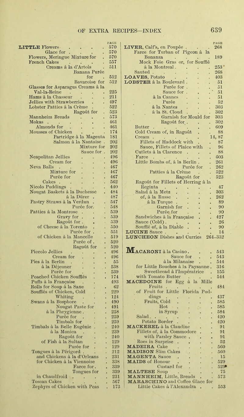 PAGE LITTLE Flowers . . . .570 Glace for . . . .570 Flowers, Meringue Mixture for . 570 French Cakes .... 557 Creams 4 la d’Artois . 511 Banana Puree for . 512 Bavaroise for 512 Glasses for Asparagus Creams a la Val-la-Reine .... 225 Hams il la Chasseur . . .211 Jellies with Strawberries . .497 Lobster Patties a la Creme . . 522 Ragout for . 523 Mannheim Breads . . . 573 Mokas 461 Almonds for . . . .461 Mousses of Chicken . . .174 Partridge ii la Magenta 181 Salmon it la Nantaise . 202 Mixture for 202 Sauce for . 202 Neapolitan Jellies . . . 496 Cream for . . .496 Neva Balls 467 Mixture for . . . 467 Puree for . . . 467 Cakes 562 Nicolo Puddings .... 440 Nougat Baskets it la Duchesse . 484 it la Diirer . 487 Pastry Straws it la Verdun . . 547 Puree for. . 548 Patties it la Montrose . . . 539 Gravy for . . . 539 Ragout for . . 539 of Cheese it la Torento . . 550 Puree for . . 551 of Chicken it la Mancelle . 519 Puree of . . 520 Ragout for . 520 Piccolo Jellies .... 496 Cream for . . . 496 Pies 5, la Berlin .... 55 it la Dejeuner . . 538 Puree for . . . 539 Poached Chicken Souffles . .174 Puffs it la Fran9aise . . 493 Rolls for Soup ii la Saxe . . 62 Souffles of Chicken, Cold . . 229 Whiting . . . 124 Swans it la Bosphore . . . 490 Nougat Paste for . 491 a la Phrygienne . . . 258 Puree for . . . 259 Timbals for . . 259 Timbals a la Belle Eugenie . . 240 a la Monica . . . 239 Ragout for . . 240 of Fish ii la Sultan . .129 Puree for . . 129 Tongues ii la Perigord . . . 212 and Chickens it la d’Orleans . 231 for Chicken a la Viennoise . 338 Farce for. . 339 Tongues for . 339 in Chaudfroid .... 231 Toscan Cakes .... 567 Zephyrs of Chicken with Peas . 173 PAGE LIVER, Calf’s, en Poupee . 268 Farce for Turban of Pigeon a la Bonanza 189 Mock Foie Gras or, for Souffle it la Montreal. 253* Sauted 268 LOAVES, Potato 403 LOBSTER it la Boulevard . 51 Puree for . 51 Sauce for . 51 it la Cannes 51 Puree 52 it la Nantes 303 it la St. Cloud . 302 Garnish for Mould for 303 Ragout for . 302 Butter ..... 609 Cold Cream of, in Ragout 88 Cream ..... 14, 87 Fillets of Haddock with . 87 Sauce, Fillets of Plaice with 96 Cutlets it la Clarence . 88 Farce ..... 803 Little Bombs of, e\ la Berlin . 261 Puree for 262 Patties it la Creme 522 Ragout for 523 Ragout for Fillets of Herring it la Reginta .... 47 Salad it la Metz 303 of, it la Russe . 262 a la Turque . 89 Garnish for . 90 Puree for 90 Sandwiches it la Franjaise . 427 Sauce (Cold) .... 26 Souffle of, it la Diable . LUCINE Sauce .... 90 14 LUNCHEON Dishes and Curries 264 -332 IVEaCARONI it la Casino. 543 Sauce for 543 a la Milanaise . 544 for Little Bouches 5, la Paysanne . 316 Sweetbread it l’lmperatrice 155 with Tomato Butter 544 MACEDOINE for Egg a la Mille Fruits .... 484 of Fruit for Little Florida Pud- dings .... 437 Fruits, Cold 585 Hot 585 in Syrup 584 Salad. . . . 420 Potato Border . 420 MACKEREL it la Claudine 91 Fillets of, it la Commodore . 91 with Parsley Sauce . 91 Roes in Surprise . 52 MADEIRA Cake 560 MADISON Slim Cakes 560 MAGENTA Sauce . 15 j MAIDS of Honour 529 Custard for 529* MALTESE Soup 75 MANNHEIM, Little, Breads . 573 MARASCHINO and Coffee Glace for Little Cakes it l’Alexandra . 553