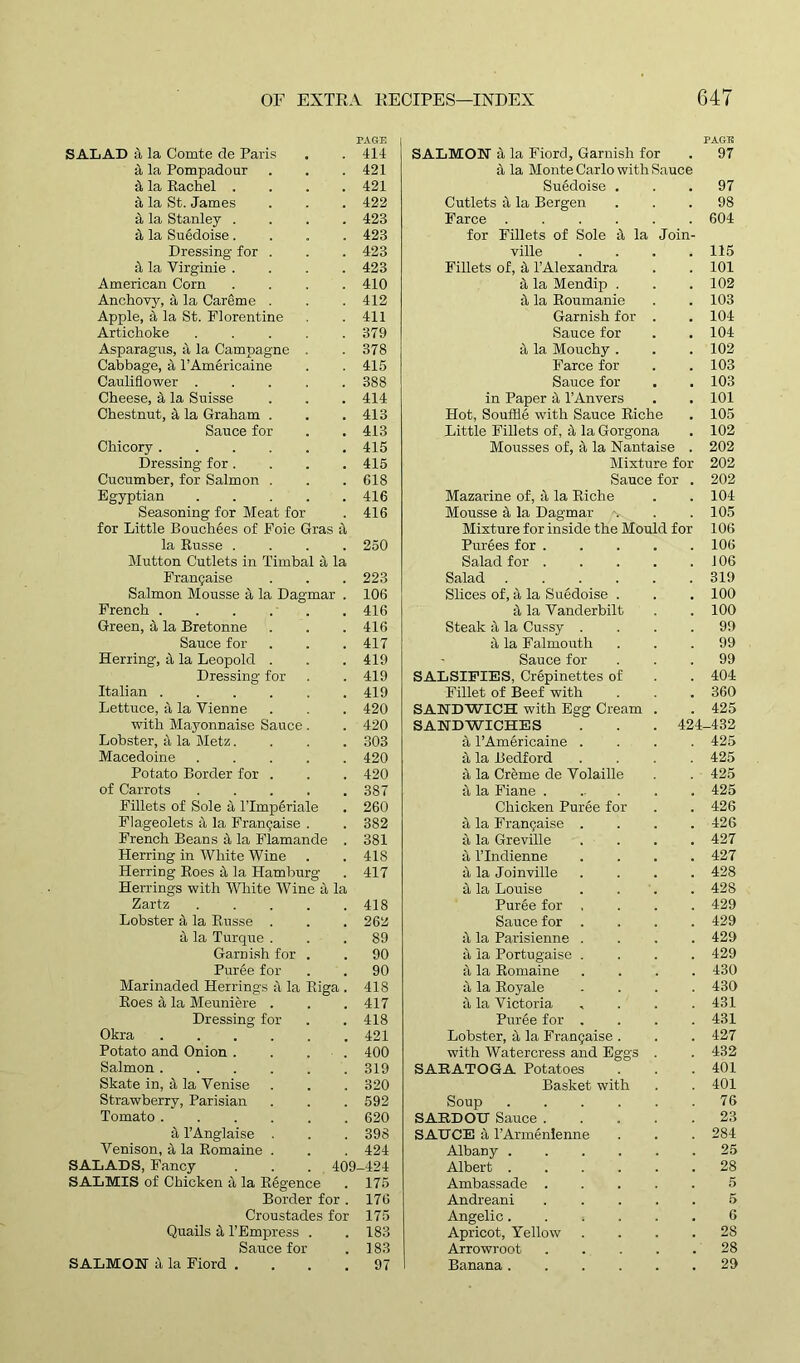 PAGE PAGE SALAD a la Comte de Paris 414 SALMON X la Fiord, Garnish for 97 it la Pompadour 421 it la Monte Carlo with Sauce 4 la Rachel .... 421 Sugdoise . . , 97 X la St. James 422 Cutlets it la Bergen 98 it la Stanley .... 423 Farce .... 604 & la Sugdoise.... 423 for Fillets of Sole it la Join- Dressing for . 423 ville 115 & la Virginie .... 423 Fillets of, it l’Alexandra 101 American Corn .... 410 & la Mendip . 102 Anchovy, 4 la Careme . 412 it la Roumanie 103 Apple, it la St. Florentine 411 Garnish for 104 Artichoke 379 Sauce for . . 104 Asparagus, a la Campagne . 378 it la Mouchy . 102 Cabbage, a l’Americaine 415 Farce for 103 Cauliflower ..... 388 Sauce for , , 103 Cheese, & la Suisse 414 in Paper <1 l’Anvers . , 101 Chestnut, & la Graham . 413 Hot, Souffle with Sauce Riche 105 Sauce for 413 Little Fillets of, 4 la Gorgona 102 Chicory 415 Mousses of, it la Nantaise . 202 Dressing for .... 415 Mixture for 202 Cucumber, for Salmon . 618 Sauce for . 202 Egyptian ..... 416 Mazarine of, it la Riche 104 Seasoning for Meat for 416 Mousse 4 la Dagmar 105 for Little Bouchees of Foie Gras ii Mixture for inside the Mould for 106 la Russe .... 250 Purees for . 106 Mutton Cutlets in Timbal a la Salad for . 106 Frangaise 223 Salad .... 319 Salmon Mousse a la Dagmar . 106 Slices of, it la Suedoise . . . 100 French 416 it la Vanderbilt 100 Green, a la Bretonne 416 Steak it la Cussy . 99 Sauce for 417 it la Falmouth 99 Herring, it la Leopold . 419 Sauce for 99 Dressing for 419 SALSIFIES, Crepinettes of 404 Italian 419 Fillet of Beef with 360 Lettuce, a la Yienne 420 SANDWICH with Egg Cream 425 with Mayonnaise Sauce. 420 SANDWICHES .' 424- -432 Lobster, & la Metz.... 303 it l’Americaine . 425 Macedoine 420 a la Bedford 425 Potato Border for . 420 r\ la Creme de Volaille 425 of Carrots ..... 387 it la Fiane . 425 Fillets of Sole X l’lmperiale 260 Chicken Puree for 426 Flageolets a, la Frangaise . 382 a la Franchise . 426 French Beans a la Flamande . 381 it la Greville 427 Herring in White Wine 418 a l’lndienne 427 Herring Roes it la Hamburg 417 a la Joinville 428 Herrings with White Wine a la it la Louise 428 Zartz ..... 418 Pur6e for , 429 Lobster X la Russe . 262 Sauce for . 429 a la Turque . 89 it la Parisienne . 429 Garnish for . 90 a la Portugaise . 429 Puree for 90 it la Romaine 430 Marinaded Herrings a la Riga . 418 it la Royale 430 Roes 4 la Meuniere . 417 it la Victoria 431 Dressing for 418 Purge for . 431 Okra 421 Lobster, 4 la Frangaise . 427 Potato and Onion . . . 400 with Watercress and Eggs 432 Salmon ...... 319 SARATOGA Potatoes 401 Skate in, X la Yenise 320 Basket with 401 Strawberry, Parisian 592 Soup .... 76 Tomato 620 SARDOU Sauce . 23 X l’Anglaise . 398 SAHCE it l’Armgnlenne 284 Venison, it la Romaine . 424 Albany .... 25 SALADS, Fancy . . .409 -424 Albert .... 28 SALMIS of Chicken it la Regence 175 Ambassade . 5 Border for . 176 Andreani 5 Croustades for 175 Angelic .... . , 6 Quails & T Empress . 183 Apricot, Yellow 28 Sauce for 183 Arrowroot 28 SALMON a la Fiord .... 97 Banana .... . , 29