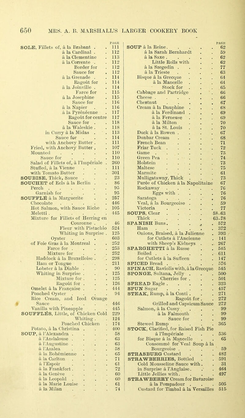 PAGE PAGE SOLE, Fillets of, a, la Brabant . Ill SOUP 4 la Reine. 62 a la Cardinal . 112 it la Sarah Bernhardt 59 a la Clementine 113 i\ la Saxe .... 62 a la Corrente . 112 Little Rolls with 62 Border for 112 it la Szegedin . 77 Sauce for 112 it la Trieste 63 a la Grenade . 114 Bisque 4 la Grecque 64 Ragout for 114 4 la Mancelle 64 a la Joinville . 114 Stock for 65 Farce for 115 Cabbage and Partridge 66 a la Josephine 115 Cheese 66 Sauce for 116 Chestnut .... 67 a la Napier 116 Cream 4 la Dauphine . 68 4 la Pyreneenne 117 4 la Ferdinand . 69 Ragout for centre 117 4 la Ferneuse 69 Sauce for . 118 4 la Milton 70 a la Waleskie . 118 4 la St. Louis 70 in Curry 4 la Midas . 113 Duck 4 la Rowen . 67 Sauce for 114 Dunbar Cream 68 with Anchovy Butter . 111 French Bean 71 Fried, with Anchovy Butter , 107 Friar Tuck .... 72 Mounted ..... 110 Game ..... 73 Sauce for .... 110 Green Pea .... 74 Salad of Fillets of, it l’lmplriale . 260 Holstein .... 73 Stuffed, a la Vienne 111 Maltese .... 75 with Tomato Butter 301 Marmite .... 61 SOUBISE, Thick, Sauce . 23 Mulligatawny, Thick 73 SOTTCHET of Eels a la Berlin . 86 Puree of Chicken 4 la Napolitaine 67 Perch 95 Rockaway .... 76 Garnish for .... 95 Eggs with . 76 SOUFFLE a, la Marguerite 267 Saratoga .... 76 Chocolate 446 Veal, 4 la Bourgeoise . 59 Hot Salmon, with Sauce Riche 105 Victoria .... 77 Meletti ...... 445 SOUPS, Clear .... 58-63 Mixture for Fillets of Herring en Thick 63-78 Couronne . 46 SPANISH Buns. 572 Fleur with Pistachio 524 Ham 372 Whiting in Surprise . 125 Onions, Braised, 4 la Julienne 393 Oyster 603 for Cutlets 4 l’Ancienne 141 of Foie Gras 4 la Montreal . 252 with Sheep’s Kidneys . 267 Farce for .... 253 SPAKGHETTI 4 la Russe 545 Mixture for 252 Boiled ..... 611 Haddock a la Bruxelloise . 298 for Cutlets 4 la Suffeen 147 Ham or Tongue 211 SPICED Bread .... 576 Lobster 4 la Diable . 90 SPINACH, Raviolis with, 4 la Grecque 545 Whiting in Surprise . 125 SPONGE, Sultana, Jelly . 500 Mixture for . 125 Cherries for . 501 Ragout for . 126 SPREAD Eagle .... 323 Omelet a la Francaise . 444 SPUN Sugar .... 457 Poached Oyster .... 94 STEAK, Rump, 4 la Conti . 271 Rice Cream, and Iced Orange Ragout for . 272 Sauce 446 Grilled and Capsicum Sauce 272 Vanilla with Pineapple 445 Salmon, 4 la Cussy 99 SOUFFLES, Little, of Chicken Cold 229 4 la Falmouth 99 Whiting . 124 Sauce for 99 Poached Chicken 174 Stewed Rump 365 Potato, & la Christina . 400 STOCK, Clarified, for Raised Fish Pie SOUP, a 1’Alexandra .... 58 4 l’lmperiale 536 a l’Andalouse .... 63 for Bisque 4 la Mancelle 66 it l’Augustine .... 63 Consomme for Veal Soup 4 la it l’Azalea .... 58 Bourgeoise . 59 4 la Bohemienne 65 STRASBURG Custard 482 it la Carlton .... 71 STRAWBERRIES, Bottled . 591 it l’Espoir .... 61 Cold Mousseline Sauce with. 31 a la Frankfort.... 72 in Surprise 4 l’Anglaise. 464 ii la Geneve .... 60 Little Jellies with. 497 it la Leopold .... 60 STRAWBERRY Cream for BaVaroise a la Marie Louise . 61 4 la Pompadour . 505 it la Milan .... 74 Custard for Timbal 4 la Versailles 515