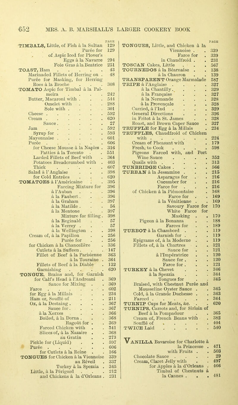 TIMBALS, Little, of Fish a la Sultan Puree for of Aspic Iced for Plover’s Eggs a la Navarre Foie Gras 4 la Beatrice TOAST, Ham Marinaded Fillets of Herring on . Puree for Masking, for Herring Roes 4 la Broche TOMATO Aspic for Timbal a la Pal- meira .... Butter, Macaroni with . Omelet with Sole with . Cheese Cream ...... Sauce Jam Syrup for Mayonnaise Puree ...... for Cheese Mousse a la Naples . Patties 4 la Torento Larded Fillets of Beef with Potatoes Breadcrumbed with Thick . . Salad 4 P Anglaise for Cold Entrees TOMATOES 4 l’Am&ricaine Farcing Mixture for a l’Auban a la Faubert. a la Graham a la Matilde . it la Mentone Mixture for filling. it la Reginald ala Verrey . it la Wellington . Cream of, it la Papillon Puree for for Chicken it la Chanceliere Cutlets it la SufEeen. Fillet of Beef it la Parisienne it la Touraine . Fillets of Beef a la Diable Garnishing .... TONGUE, Brains and, for Garnish for Calf s Head it l’Andreani Sauce for Mixing- Farce for Egg 4 la Millais Ham or, Souffle of Ox, it la Destaing .... Sauce for.... it la Xerxes .... Boiled, it la Dorna . Ragout for . Farced Chicken with Slices of, it la Nazaire . au Gratin Pickle for (Liquid) Puree for Cutlets it la Reine TONGUES for Chicken it la Viennoise au Reveil Turkey it la Spezzia . Little, it la Perigord and Chickens it la d’Orleans . PAGE TONGUES, Little, and Chicken it la Viennoise . . 339 Farce for . 339 in Chaudfroid . .231 TOSCAN Cakes, Little . . .567 TOUBNEDOS it la Bearnaise . . 138 a la Chauron . .139 TRANSPARENT Orange Marmalade 587 TRIPE it l’Anglaise .... 327 4 la Chantilly.... 329 it la Frangaise . . . 327 it la Normande . . . 328 it la Provengale . . . 328 Curried, it l’lnd .... 329 General Directions . . . 326 in Fritot a la St. James . . 328 Roast, and Brown Caper Sauce . 327 TRUFFLE for Egg 4 la Millais . 234 TRUFFLES, Chaudfroid of Chicken with ...... 224 Cream of Pheasant with . 179 Fresh, to Cook .... 598 Pigeons Farced with, and Port Wine Sauce .... 352 Quails with ..... 313 TUNBRIDGE Cakes . . . .566 TURBAN 4 la Jessamine . . . 215 Asparagus for . . 216 Cucumber for . . 216 Farce for . . .216 of Chicken it la Piemontaise . 168 Farce for . .169 4 la Venitienne . . 169 Savoury Farce for 170 White Farce for Masking . . 170 Pigeon 4 la Bonanza . .188 Farces for . .189 TURBOT 4 la Chambord . . . 119 Garnish for . . .119 Epigrams of, 4 la Moderne . . 119 Fillets of, 4 la Chartres . . 121 Sauce for . . 121 4 l’lmperatrice . .120 Sauce for. . .120 Farce for . . . 121 TURKEY 4 la Chevet . . .346 4 la Spezzia . . . 344 Tongues for . . 345 Braised, with Chestnut Puree and Mousseline Oyster Sauce . . 345 Cold, 4 la Grande Duchesse . . 343 Farced 344 TURNIP Cups for Meats, &c. . . 620 TURNIPS, Carrots and, for Sirloin of Beef 4 la Pompadour . . 365 Cream of, French Beans with . 382 Souffle of 404 TWICE Laid 540 VANILLA Bavaroise for Charlotte 4 la Princesse . 471 with Fruits . . 503 Chocolate Sauce .... 29 Cream, Claret Jelly with . . 497 for Apples 4 la d’Orleans . 466 Timbal of Chestnuts 4 la Cannes . , .481 PAGE 129 129 294 251 43 48 308 242 544 288 301 592 620 27 592 593 601 606 316 551 364 403 607 398 620 395 396 396 396 397 56 397 398 57 57 398 256 256 336 147 363 364 132 620 369 369 602 234 211 367 367 366 368 369 341 368 273 597 606 166 339 337 345 212 231