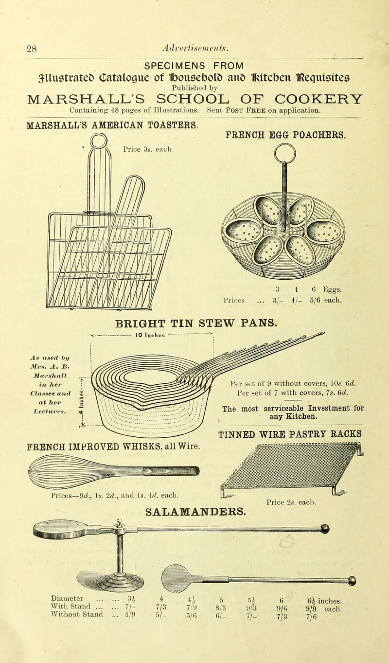 SPECIMENS FROM illustrated Catalogue of Ibousebold aud IRttcbeu IRequisltes Published by MARSHALL’S SCHOOL OF COOKERY Containing 48 pages of Illustrations. Sent Post Free on application. MARSHALL’S AMERICAN TOASTERS. FRENCH EGG POACHERS. BRIGHT TIN STEW PANS. <. 10 Inche Per set of 9 without covers, 10s. Std. Per set of 7 with covers, Is. 6d. The most serviceable Investment for any Kitchen. TINNED WIRE PASTRY RACKS FRENCH IMPROVED WHISKS, all Wire. § Prices—9d., Is. 2d., and Is. id. each. SALAMANDERS.