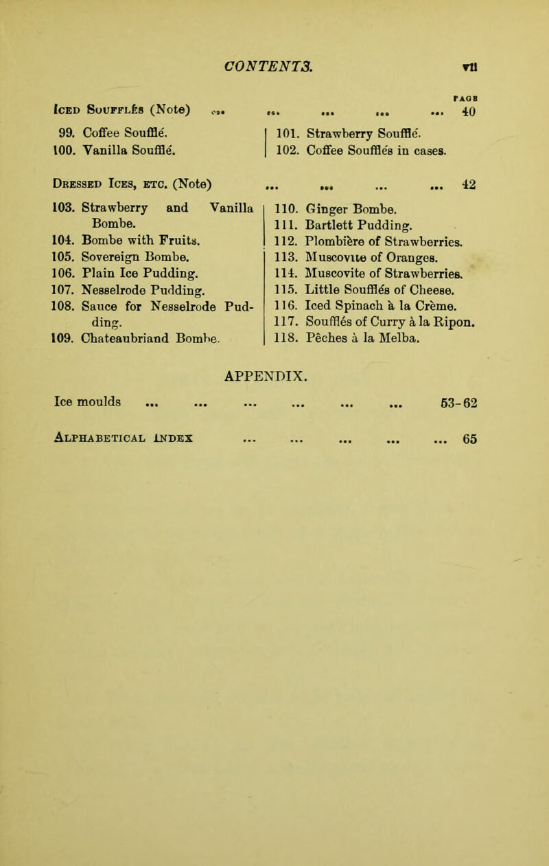 Iced Souffles (Note) .... 99. Coffee Souffle'. 100. Vanilla Souffle'. Dressed Ices, etc. (Note) 103. Strawberry and Vanilla Bombe. 104. Bombe with Fruits. 105. Sovereign Bombe. 106. Plain Ice Pudding. 107. Nesselrode Pudding. 108. Sauce for Nesselrode Pud- ding. 109. Chateaubriand Bombe. FAQ B 40 I 101. Strawberry Souffle. I 102. Coffee Souffle's in cases. ... ... ... ... 42 110. Ginger Bombe. 111. Bartlett Pudding. 112. Plombibre of Strawberries. 113. Muscovite of Oranges. 114. Muscovite of Strawberries. 115. Little Souffle's of Cheese. 116. Iced Spinach a la Creme. 117. Souffles of Curry ala Ripon. 118. Peches a la Melba. APPENDIX. Ice moulds ... ... ... ... ... ... 53-62 Alphabetical Index 65