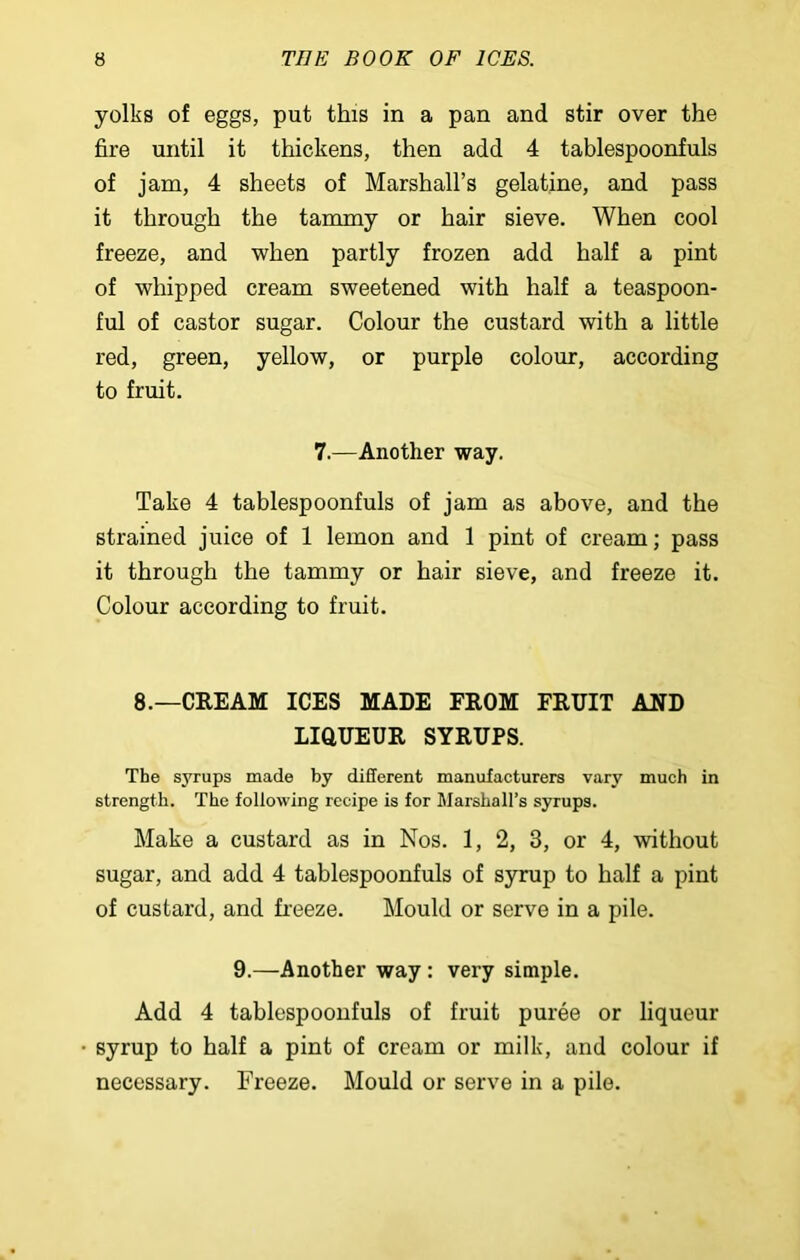 yolks of eggs, put this in a pan and stir over the fire until it thickens, then add 4 tablespoonfuls of jam, 4 sheets of Marshall’s gelatine, and pass it through the tammy or hair sieve. When cool freeze, and when partly frozen add half a pint of whipped cream sweetened with half a teaspoon- ful of castor sugar. Colour the custard with a little red, green, yellow, or purple colour, according to fruit. 7.—Another way. Take 4 tablespoonfuls of jam as above, and the strained juice of 1 lemon and 1 pint of cream; pass it through the tammy or hair sieve, and freeze it. Colour according to fruit. 8.—CREAM ICES MADE FROM FRUIT AND LIQUEUR SYRUPS. The syrups made by different manufacturers vary much in strength. The following recipe is for Marshall’s syrups. Make a custard as in Nos. 1, 2, 3, or 4, without sugar, and add 4 tablespoonfuls of syrup to half a pint of custard, and freeze. Mould or serve in a pile. 9.—Another way : very simple. Add 4 tablespoonfuls of fruit puree or liqueur syrup to half a pint of cream or milk, and colour if necessary. Freeze. Mould or serve in a pile.