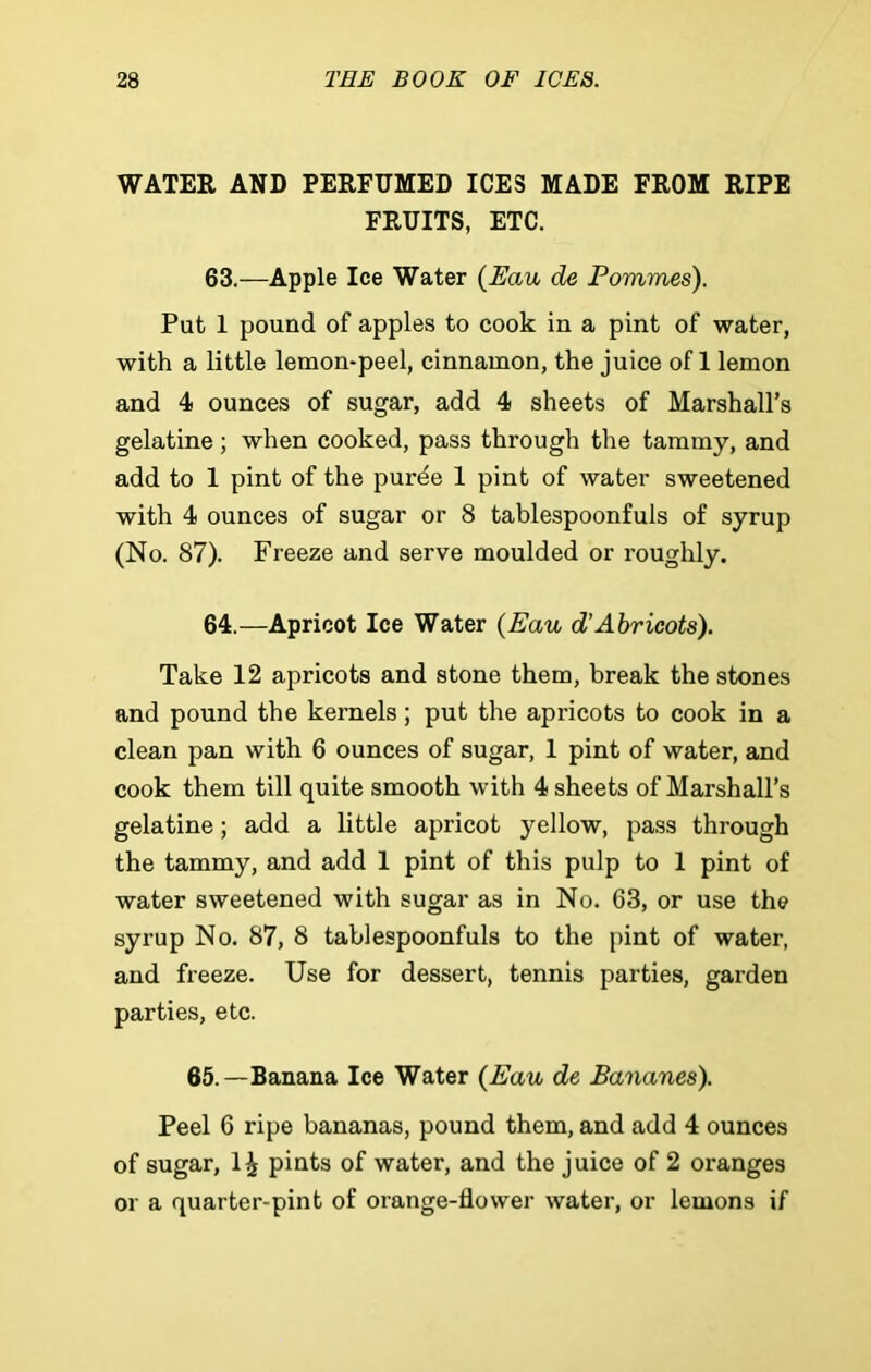 WATER AND PERFUMED ICES MADE FROM RIPE FRUITS, ETC. 63. —Apple Ice Water (Eau de Pommes). Put 1 pound of apples to cook in a pint of water, with a little lemon-peel, cinnamon, the juice of 1 lemon and 4 ounces of sugar, add 4 sheets of Marshall’s gelatine; when cooked, pass through the tammy, and add to 1 pint of the puree 1 pint of water sweetened with 4 ounces of sugar or 8 tablespoonfuls of syrup (No. 87). Freeze and serve moulded or roughly. 64. —Apricot Ice Water (Eau d’Abricots). Take 12 apricots and stone them, break the stones and pound the kernels; put the apricots to cook in a clean pan with 6 ounces of sugar, 1 pint of water, and cook them till quite smooth with 4 sheets of Marshall’s gelatine; add a little apricot yellow, pass through the tammy, and add 1 pint of this pulp to 1 pint of water sweetened with sugar as in No. 63, or use the syrup No. 87, 8 tablespoonfuls to the pint of water, and freeze. Use for dessert, tennis parties, garden parties, etc. 65.—Banana Ice Water (Eau de Bananes). Peel 6 ripe bananas, pound them, and add 4 ounces of sugar, 1£ pints of water, and the juice of 2 oranges or a quarter-pint of orange-flower water, or lemons if