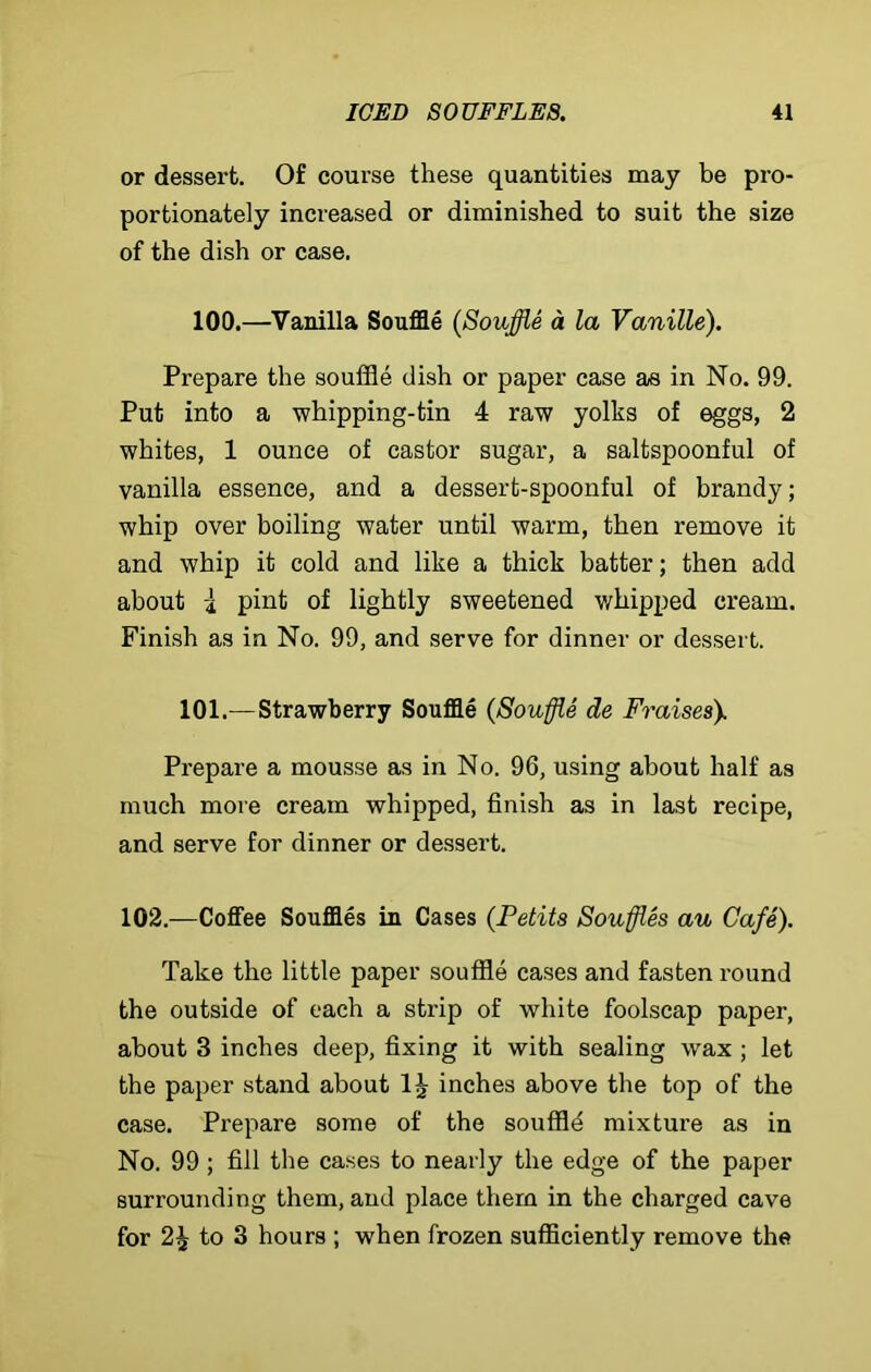 or dessert. Of course these quantities may be pro- portionately increased or diminished to suit the size of the dish or case, 100.—Vanilla Souffle (Souffle a la Vanille). Prepare the souffle dish or paper case as in No. 99. Put into a whipping-tin 4 raw yolks of eggs, 2 whites, 1 ounce of castor sugar, a saltspoonful of vanilla essence, and a dessert-spoonful of brandy; whip over boiling water until warm, then remove it and whip it cold and like a thick batter; then add about -1 pint of lightly sweetened whipped cream. Finish as in No. 99, and serve for dinner or dessert. 101.—Strawberry Souffle (Souffle de Fraises). Prepare a mousse as in No. 96, using about half as much more cream whipped, finish as in last recipe, and serve for dinner or dessert. 102.—Coffee Souffles in Cases {Petits Souffles au Cafe). Take the little paper souffle cases and fasten round the outside of each a strip of white foolscap paper, about 3 inches deep, fixing it with sealing wax ; let the paper stand about 1J inches above the top of the case. Prepare some of the souffld mixture as in No. 99 ; fill the cases to nearly the edge of the paper surrounding them, and place them in the charged cave for 2J to 3 hours ; when frozen sufficiently remove the