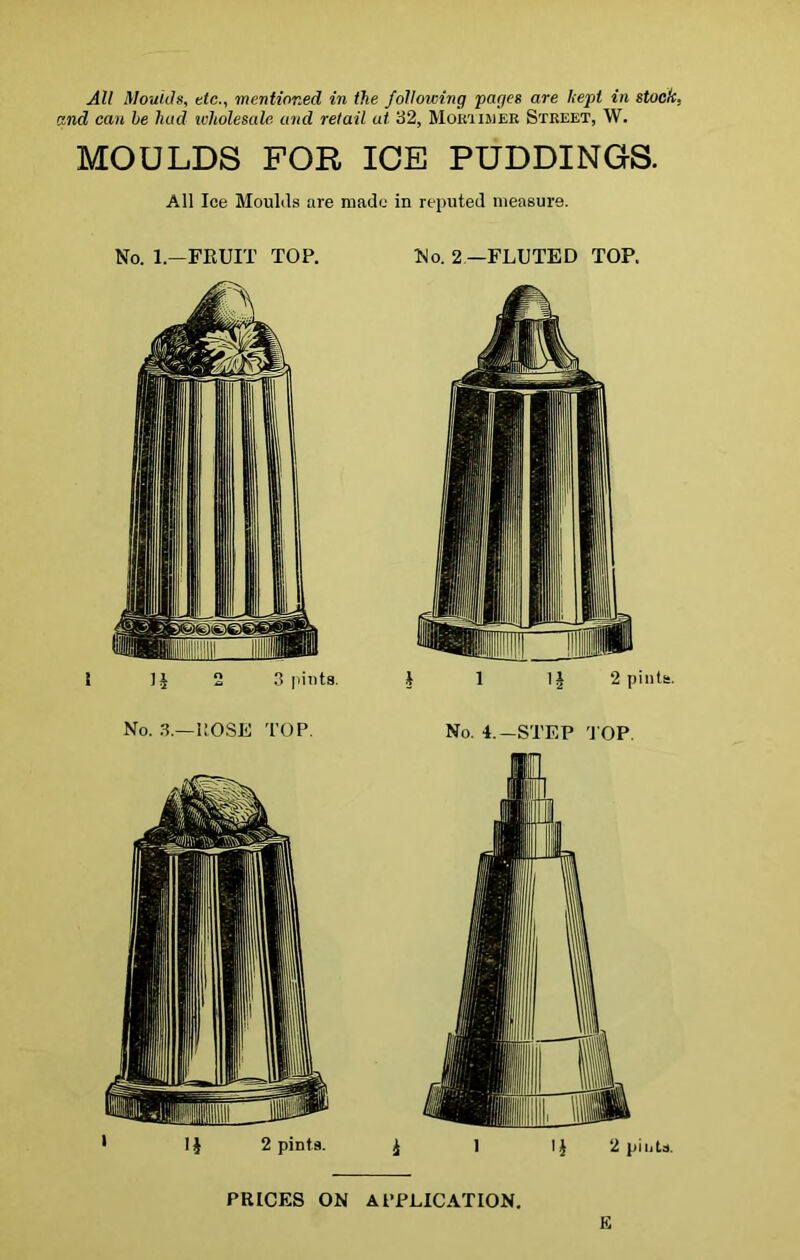 All Moulds, etc., mentioned in the following pages are kepi in stock, and can he had wholesale and retail ut. 32, Moit'i imer Street, W. MOULDS FOR ICE PUDDINGS. All Ice Moulds are made in reputed measure. No. 1,—FRUIT TOP. No. 2 —FLUTED TOP. PRICES ON APPLICATION. E