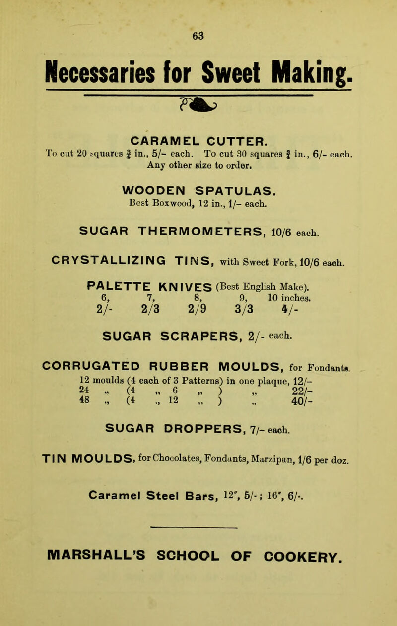 Necessaries for Sweet Making. CARAMEL CUTTER. To cut 20 squares § in., 5/- each. To cut 30 squares § in., 6/- each. Any other size to order. WOODEN SPATULAS. Best Boxwood, 12 in., 1/- each. SUGAR THERMOMETERS, 10/6 each. CRYSTALLIZING TINS, with Sweet Fork, 10/6 each. PALETTE KN IVES (Best English Make). 6, 7, 8, 9, 10 inches. 2/- 2/3 2/9 3/3 4/- SUGAR SCRAPERS, 2/- each. CORRUGATED RUBBER MOULDS, for Fondants. 12 moulds (4 each of 3 Patterns) in one plaque, 12/- 24 „ (4 „ 6 „ ) „ 22/- 48 „ (4 ., 12 „ ) 40/- SUGAR DROPPERS, 7/- each. TIN M O U LDS, f°r Chocolates, Fondants, Marzipan, 1/6 per doz. Caramel Steel Bars, 12, 5/-; 16, 6/-. MARSHALL’S SCHOOL OF COOKERY.