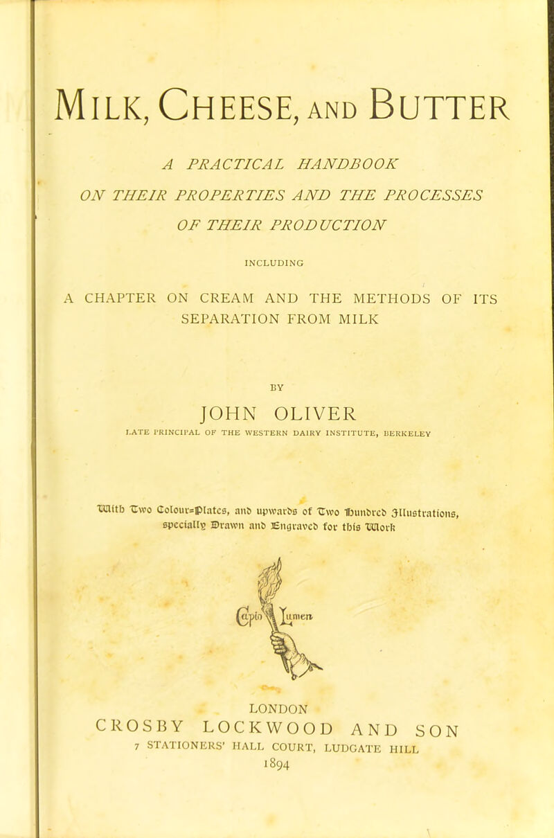 Milk, Cheese, and Butter A PRACTICAL HANDBOOK ON THEIR PROPERTIES AND THE PROCESSES OF THEIR PRODUCTION INCLUDING A CHAPTER ON CREAM AND THE METHODS OF ITS SEPARATION FROM MILK BY JOHN OLIVER I.ATE rRINCIl'AL OP THE WESTERN DAIRY INSTITUTE, BERKELEY tiaitb -Cwo CoIouv=ipIatcs, anb upwaibB of Uwo HjimbrcS SllHstvations, specially Brawn au6 Engraves for tbfs 'DClorl! LONDON CROSBY LOCKWOOD AND SON 7 STATIONERS’ HALL COURT, LUDGATE HILL 1894