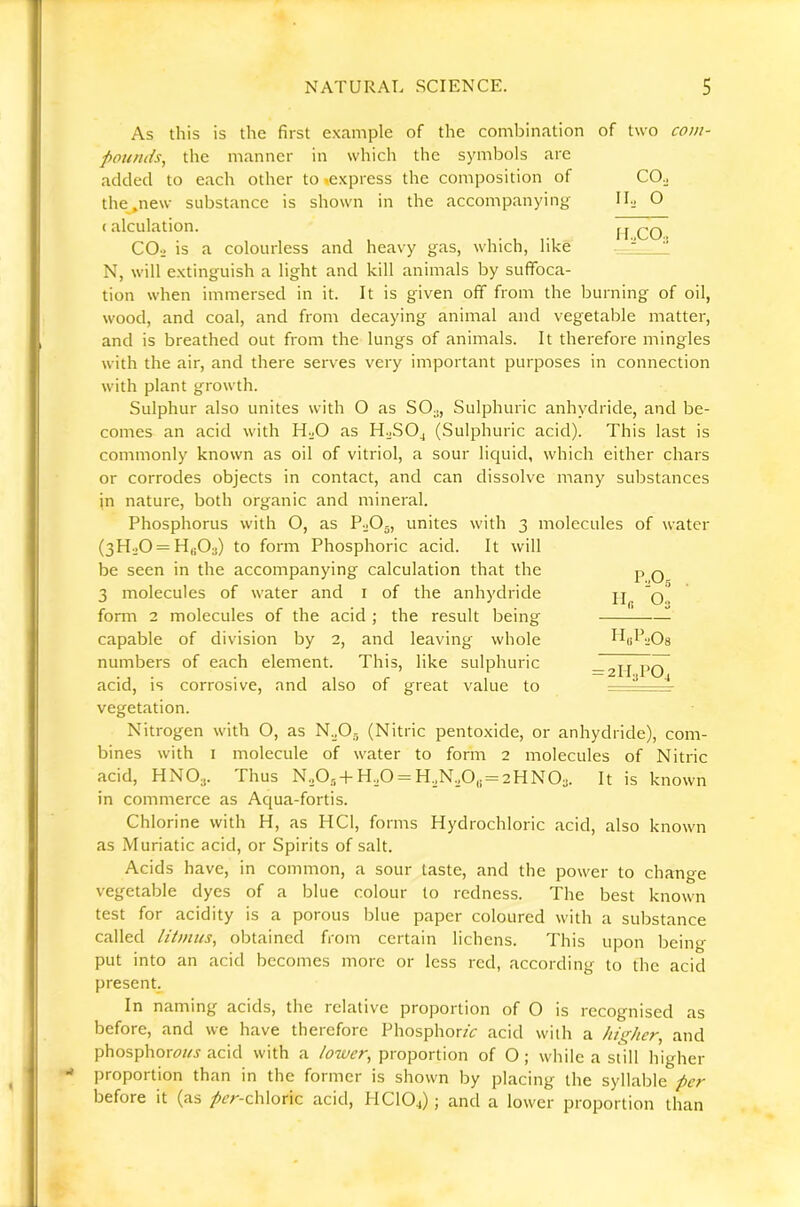 As this is the first example of the combination of two com- pounds^ the manner in which the symbols are added to each other to «express the composition of the^new substance is shown in the accompanying (alculation. COo is a colourless and heavy gas, which, like N, will extinguish a light and kill animals by suffoca- tion when immersed in it. It is given off from the burning of oil, wood, and coal, and from decaying animal and vegetable matter, and is breathed out from the lungs of animals. It therefore mingles with the air, and there serves very important purposes in connection with plant growth. Sulphur also unites with O as SO., Sulphuric anhydride, and be- comes an acid with H.O as H.JSO4 (Sulphuric acid). This last is commonly known as oil of vitriol, a sour liquid, which either chars or corrodes objects in contact, and can dissolve many substances in nature, both organic and mineral. Phosphorus with O, as P-jOg, unites with 3 molecules of water (3H.j0 = Hh03) to form Phosphoric acid. It will be seen in the accompanying calculation that the 3 molecules of water and i of the anhydride form 2 molecules of the acid ; the result being capable of division by 2, and leaving whole numbers of each element. This, like sulphuric acid, is corrosive, and also of great value to vegetation. Nitrogen with O, as N.O., (Nitric pentoxide, or anhydride), com- bines with I molecule of water to form 2 molecules of Nitric acid, HNO.,. Thus N20,,+ H.40 = H.N,,0,5 = 2HN0a. It is known in commerce as Aqua-fortis. Chlorine with H, as HCl, forms Hydrochloric acid, also known as Muriatic acid, or Spirits of salt. Acids have, in common, a sour taste, and the power to change vegetable dyes of a blue colour to redness. The best known test for acidity is a porous blue paper coloured with a substance called litmus, obtained from certain lichens. This upon being put into an acid becomes more or less red, according to the acid present. In naming acids, the relative proportion of O is recognised as before, and we have therefore Phosphor/V acid with a higher, and phosphorr)«j acid with a proportion of O; while a still higher proportion than in the former is shown by placing the syllable per before it (as /^^r-chloric acid, PICIO4); and a lower proportion than IbOg Hn O3 H«lbQ8 = 2ll2P04 COo II., O I I.,COo