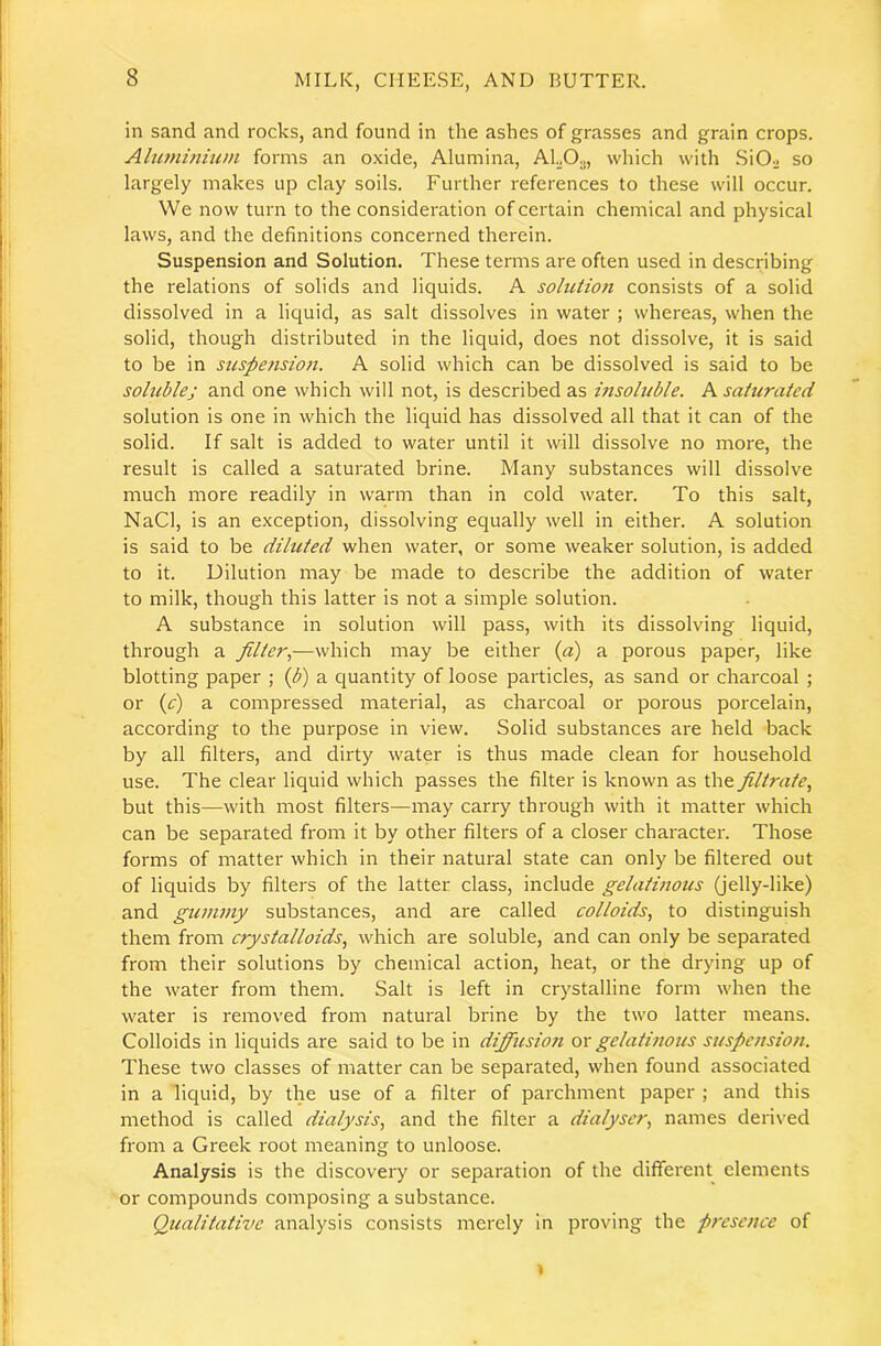 in sand and rocks, and found in the ashes of grasses and grain crops. Altiminium forms an oxide. Alumina, ALO.„ which with .SiOo so largely makes up clay soils. Further references to these will occur. We now turn to the consideration of certain chemical and physical laws, and the definitions concerned therein. Suspension and Solution. These terms are often used in describing the relations of solids and liquids. A soliUioti consists of a solid dissolved in a liquid, as salt dissolves in water ; whereas, when the solid, though distributed in the liquid, does not dissolve, it is said to be in suspension. A solid which can be dissolved is said to be sohiblej and one which will not, is described as msoluble. A saiuraied solution is one in which the liquid has dissolved all that it can of the solid. If salt is added to water until it will dissolve no more, the result is called a saturated brine. Many substances will dissolve much more readily in warm than in cold water. To this salt, NaCl, is an exception, dissolving equally well in either. A solution is said to be diluted when water, or some weaker solution, is added to it. Dilution may be made to describe the addition of water to milk, though this latter is not a simple solution. A substance in solution will pass, with its dissolving liquid, through a filter.,—which may be either (a) a porous paper, like blotting paper ; (b) a cjuantity of loose particles, as sand or charcoal ; or (e) a compressed material, as charcoal or porous porcelain, according to the purpose in view. Solid substances are held back by all filters, and dirty water is thus made clean for household use. The clear liquid which passes the filter is known as the filtrate., but this—with most filters—may carry through with it matter which can be separated from it by other filters of a closer character. Those forms of matter which in their natural state can only be filtered out of liquids by filters of the latter class, include gelatinous (jelly-like) and gummy substances, and are called colloids, to distinguish them from crystalloids, which are soluble, and can only be separated from their solutions by chemical action, heat, or the drying up of the water from them. Salt is left in crystalline form when the water is removed from natural brine by the two latter means. Colloids in liquids are said to be in dijfiusion ox gelatinous suspension. These two classes of matter can be separated, when found associated in a liquid, by the use of a filter of parchment paper ; and this method is called dialysis, and the filter a dialyscr, names derived from a Greek root meaning to unloose. Analysis is the discovery or separation of the different elements or compounds composing a substance. Qualitative analysis consists merely in proving the presence of