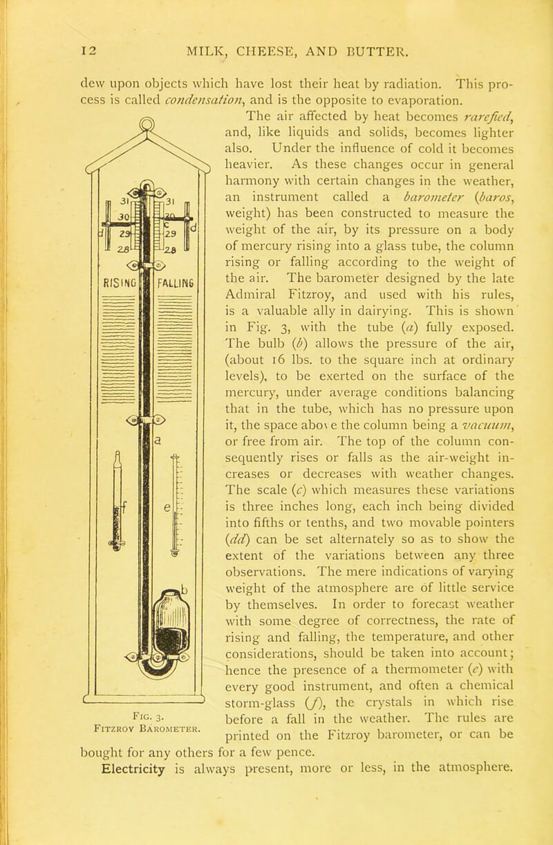 1 12 MILK, CHEESE, AND BUTTER. clew upon oljjects which have lost their heat by radiation. This pro- cess is called condensaHon, and is the opposite to evaporation. The air affected by heat becomes rarefied^ and, like lic^uids and solids, becomes lighter also. Under the influence of cold it becomes heavier. As these changes occur in general harmony with certain changes in the weather, an instrument called a barometer {baros, weight) has been constructed to measure the weight of the air, by its pressure on a body of mercury rising into a glass tube, the column rising or falling according to the weight of the air. The barometer designed by the late Admiral Fitzroy, and used with his rules, is a valuable ally in dairying. This is shown in Fig. 3, with the tube {a) fully exposed. The bulb {b) allows the pressure of the air, (about 16 lbs. to the square inch at ordinary levels), to be exerted on the smface of the mercury, under average conditions balancing that in the tube, which has no pressure upon it, the space abo\ e the column being a vacuum^ or free from air. The top of the column con- sequently rises or falls as the air-weight in- creases or decreases with weather changes. The scale {c) which measures these variations is three inches long, each inch being divided into fifths or tenths, and two movable pointers {det) can be set alternately so as to show the extent of the variations between any three observations. The mere indications of varying weight of the atmosphere are of little service by themselves. In order to forecast weather with some degree of correctness, the rate of rising and falling, the temperature, and other considerations, should be taken into account; hence the presence of a thermometer (e) with every good instrument, and often a chemical storm-glass (/), the crystals in which rise before a fall in the weather. The rules are printed on the Fitzroy barometer, or can be bought for any others for a few pence. Electricity is always present, more or less, in the atmosphere. Fig. 3. Fitzroy Barometer.