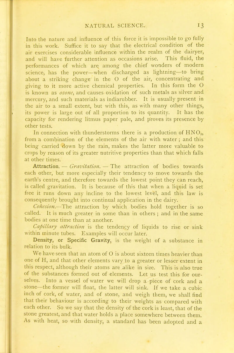 Into the nature and influence of this force it is impossible to go fully in this work. Suffice it to say that the electrical condition of the air exercises considerable influence within the realm of the dairyer, and will have further attention as occasions arise. This fluid, the performances of which are among the chief wonders of modern science, has the power—when discharged as lightning—to bring about a striking change in the O of the air, concentrating and giving to it more active chemical properties. In this form the O is known as ozonc^ and causes oxidation of such metals as silver and mercury, and such materials as indiarubber. It is usually present in the air to a small extent, but with this, as with many other things, its power is large out of all proportion to its quantity. It has the capacity for rendering litmus paper pale, and proves its presence by other tests. In connection with thunderstorms there is a production of HNO;j, from a combination of the elements of the air with water ; and this being carried down by the rain, makes the latter more valuable to crops by reason of its greater nutritive properties than that which falls at other times. Attraction. — Gravitation. — The attraction of bodies towards each other, but more especially their tendency to move towards the earth’s centre, and therefore towards the lowest point they can reach, is called gravitation. It is because of this that when a liquid is set free it runs down any incline to the lowest level, and this law is consequently brought into continual application in the dairy. Cohesion.—The attraction by which bodies hold together is so called. It is much greater in some than in others ; and in the same bodies at one time than at another. Capillary attraction is the tendency of liquids to rise or sink within minute tubes. Examples will occur later. Density, or Specific Gravity, is the weight of a substance in relation to its bulk. We have seen that an atom of O is about sixteen times heavier than one of H, and that other elements vary to a greater or lesser extent in this respect, although their atoms are alike in size. This is also true of the substances formed out of elements. Let us test this for our- selves. Into a vessel of water we will drop a piece of cork and a stone—the former will float, the latter will sink. If we take a cubic inch of cork, of water, and of stone, and weigh them, we shall find that their behaviour is according to their weights as compared with each other. .So we say that the density of the cork is least, that of the stone greatest, and that water holds a place somewhere between them. As with heat, so with density, a standard has been adopted and a