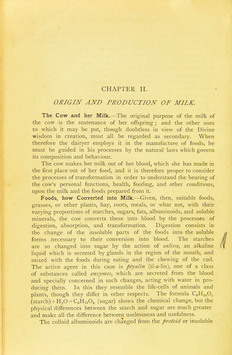 CHAPTER II. ORIGIN AND PRODUCTION OF MILK. The Cow and her Milk.—The original purpose of the milk of the cow is the sustenance of her offspring; and the other uses to which it may be put, though doubtless in view of the Divine wisdom in creation, must all be regarded as secondary. When therefore the dairyer employs it in the manufacture of foods, he must be guided in his processes by the natural laws which govern its composition and behaviour. The cow makes her milk out of her blood, which she has made in the first place out of her food, and it is therefore proper to consider the processes of transformation in order to understand the bearing of the cow’s personal functions, health, feeding, and other conditions, upon the milk and the foods prepared from it. Foods, how Converted into Milk.—Given, then, suitable foods, grasses, or other plants, hay, roots, meals, or what not, with their varying proportions of starches, sugars, fats, albuminoids, and soluble minerals, the cow converts these into blood by the processes of digestion, absorption, and transformation. Digestion consists in the change of the insoluble parts of the foods into the soluble forms necessary to their conversion into blood. The starches are so changed into sugar by the action of saliva, an alkaline liquid which is secreted by glands in the region of the mouth, and mixed with the foods during eating and the chewing of the cud. The active agent in this case is ptyalin (ti'-a-lin), one of a class of substances called enzymes, which are secreted from the blood and specially concerned in such changes, acting with water in pro- ducing them. In this they resemble the life-cells of animals and plants, though they differ in other respects. The formula CsHiyO, (starch)+ H.O = CeHi206 (sugar) shows the chemical change, but the physical differences between the starch and sugar are much greater and make all the difference between uselessness and usefulness. The colloid albuminoids are changed from the proteid or insoluble