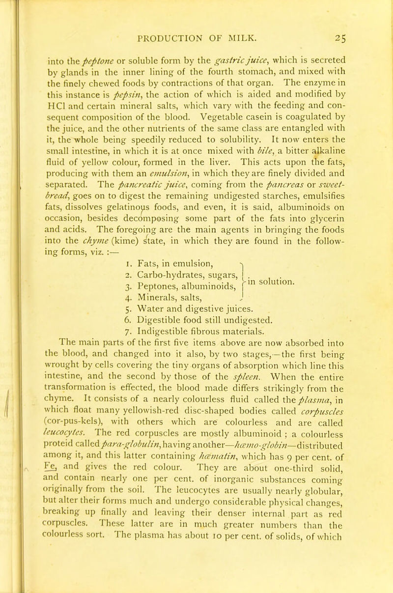 into ihft peptone or soluble form by the gastric juice, which is secreted by glands in the inner lining of the fourth stomach, and mixed with the finely chewed foods by contractions of that organ. The enzyme in this instance is pepsin, the action of which is aided and modified by HCl and certain mineral salts, which vary with the feeding and con- sequent composition of the blood. Vegetable casein is coagulated by the juice, and the other nutrients of the same class are entangled with it, the whole being speedily reduced to solubility. It now enters the small intestine, in which it is at once mixed with bile, a bitter alkaline fluid of yellow colour, formed in the liver. This acts upon the fats, producing with them an emulsion, in which they are finely divided and separated. The pa?tcreatic juice, coming from the pancreas or sweet- bread, goes on to digest the remaining undigested starches, emulsifies fats, dissolves gelatinous foods, and even, it is said, albuminoids on occasion, besides decomposing some part of the fats into glycerin and acids. The foregoing are the main agents in bringing the foods into the chyme (kime) s^tate, in which they are found in the follow- ing forms, viz. :— >in solution. 1. Fats, in emulsion, 2. Carbo-hydrates, sugars, 3. Peptones, albuminoids, 4. Minerals, salts, 5. Water and digestive juices. 6. Digestible food still undigested. 7. Indigestible fibrous materials. The main parts of the first five items above are now absorbed into the blood, and changed into it also, by two stages,—the first being wrought by cells covering the tiny organs of absorption which line this intestine, and the second by those of the spleen. When the entire transformation is effected, the blood made differs strikingly from the chyme. It consists of a nearly colourless fluid called the plasma, in which float many yellowish-red disc-shaped bodies called corpuscles (cor-pus-kels), with others which are colourless and are called leucocytes. The red corpuscles are mostly albuminoid ; a colourless proteid calledpara-globuli?t,h3i\\nganother—hccmo-globin—6l\sinh\.\\.c.A among it, and this latter containing hcematin, which has 9 per cent, of and gives the red colour. They are about one-third solid, and contain nearly one per cent, of inorganic substances coming originally from the soil. The leucocytes are usually nearly globular, but alter their forms much and undergo considerable physical changes, breaking up finally and leaving their denser internal part as red corpuscles. These latter are in much greater numbers than the colourless sort. The plasma has about 10 per cent, of solids, of which