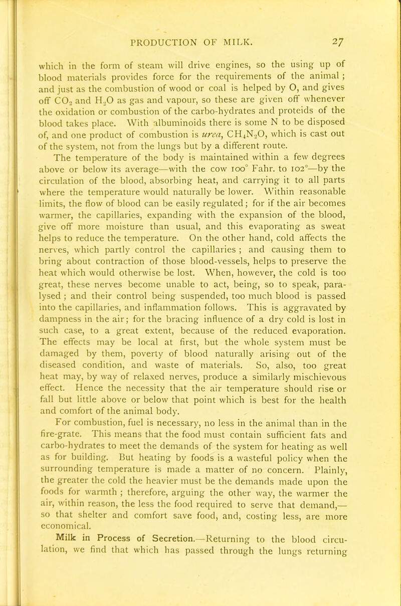 which in the form of steam will drive engines, so the using up of blood materials provides force for the reciuirements of the animal ; and just as the combustion of wood or coal is helped by O, and gives off COo and FL^O as gas and vapour, so these are given off whenever the oxidation or combustion of the carbo-hydrates and proteids of the blood takes place. With albuminoids there is some N to be disposed of, and one product of combustion is urea^ CH4N2O, which is cast out of the system, not from the lungs but by a different route. The temperature of the body is maintained within a few degrees above or below its average—with the cow ico° Fahr. to 102°—by the circulation of the blood, absorbing heat, and carrying it to all parts where the temperature would naturally be lower. Within reasonable limits, the flow of blood can be easily regulated; for if the air becomes warmer, the capillaries, expanding with the expansion of the blood, give off more moisture than usual, and this evaporating as sweat helps to reduce the temperature. On the other hand, cold affects the nerves, which partly control the capillaries ; and causing them to bring about contraction of those blood-vessels, helps to preserve the heat which would otherwise be lost. When, however, the cold is too great, these nerves become unable to act, being, so to speak, para- lysed ; and their control being suspended, too much blood is passed into the capillaries, and inflammation follows. This is aggravated by dampness in the air; for the bracing influence of a dry cold is lost in such case, to a great extent, because of the reduced evaporation. The effects may be local at first, but the whole system must be damaged by them, poverty of blood naturally arising out of the diseased condition, and waste of materials. So, also, too great heat may, by way of relaxed nerves, produce a similarly mischievous effect. Hence the necessity that the air temperature should rise or fall but little above or below that point which is best for the health and comfort of the animal body. For combustion, fuel is necessary, no less in the animal than in the fire-grate. This means that the food must contain sufficient fats and carbo-hydrates to meet the demands of the system for heating as well as for building. But heating by foods is a wasteful policy when the surrounding temperature is made a matter of no concern. Plainly, the greater the cold the heavier must be the demands made upon the foods for warmth ; therefore, arguing the other way, the warmer the air, within reason, the less the food required to serve that demand,— so that shelter and comfort save food, and, costing less, are more economical. Milk in Process of Secretion.—Returning to the blood circu- lation, we find that which has passed through the lungs returning