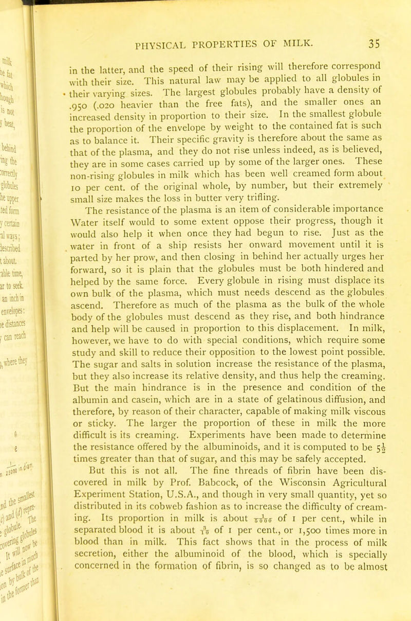 in the latter, and the speed of their rising will therefore correspond with their size. This natural law may be applied to all globules in • their varying sizes. The largest globules probably have a density of .950 (.020 heavier than the free fats), and the smaller ones an increased density in proportion to their size. In the smallest globule the proportion of the envelope by weight to the contained fat is such as to balance it. Their specific gravity is therefore about the same as that of the plasma, and they do not rise unless indeed, as is believed, they are in some cases carried up by some of the larger ones. These non-rising globules in milk which has been well creamed form about 10 per cent, of the original whole, by number, but their e.xtremely small size makes the loss in butter very trifling. The resistance of the plasma is an item of considerable importance Water itself would to some e.vtent oppose their progress, though it would also help it when once they had begun to rise. Just as the water in front of a ship resists her onward movement until it is parted by her prow, and then closing in behind her actually urges her forward, so it is plain that the globules must be both hindered and helped by the same force. Every globule in rising must displace its own bulk of the plasma, which must needs descend as the globules ascend. Therefore as much of the plasma as the bulk of the whole body of the globules must descend as they rise, and both hindrance and help will be caused in proportion to this displacement. In milk, however, we have to do with special conditions, which require some study and skill to reduce their opposition to the lowest point possible. The sugar and salts in solution increase the resistance of the plasma, but they also increase its relative density, and thus help the creaming. But the main hindrance is in the presence and condition of the albumin and casein, which are in a state of gelatinous diffusion, and therefore, by reason of their character, capable of making milk viscous or sticky. The larger the proportion of these in milk the more difficult is its creaming. Experiments have been made to determine the resistance offered by the albuminoids, and it is computed to be 5^ times greater than that of sugar, and this may be safely accepted. But this is not all. The fine threads of fibrin have been dis- covered in milk by Prof. Babcock, of the Wisconsin Agricultural Experiment Station, U.S.A., and though in very small quantity, yet so distributed in its cobweb fashion as to increase the difficulty of cream- ing. Its proportion in milk is about of i per cent., while in separated blood it is about ic of i per cent., or 1,500 times more in blood than in milk. This fact shows that in the process of milk secretion, either the albuminoid of the blood, which is specially concerned in the formation of fibrin, is so changed as to be almost