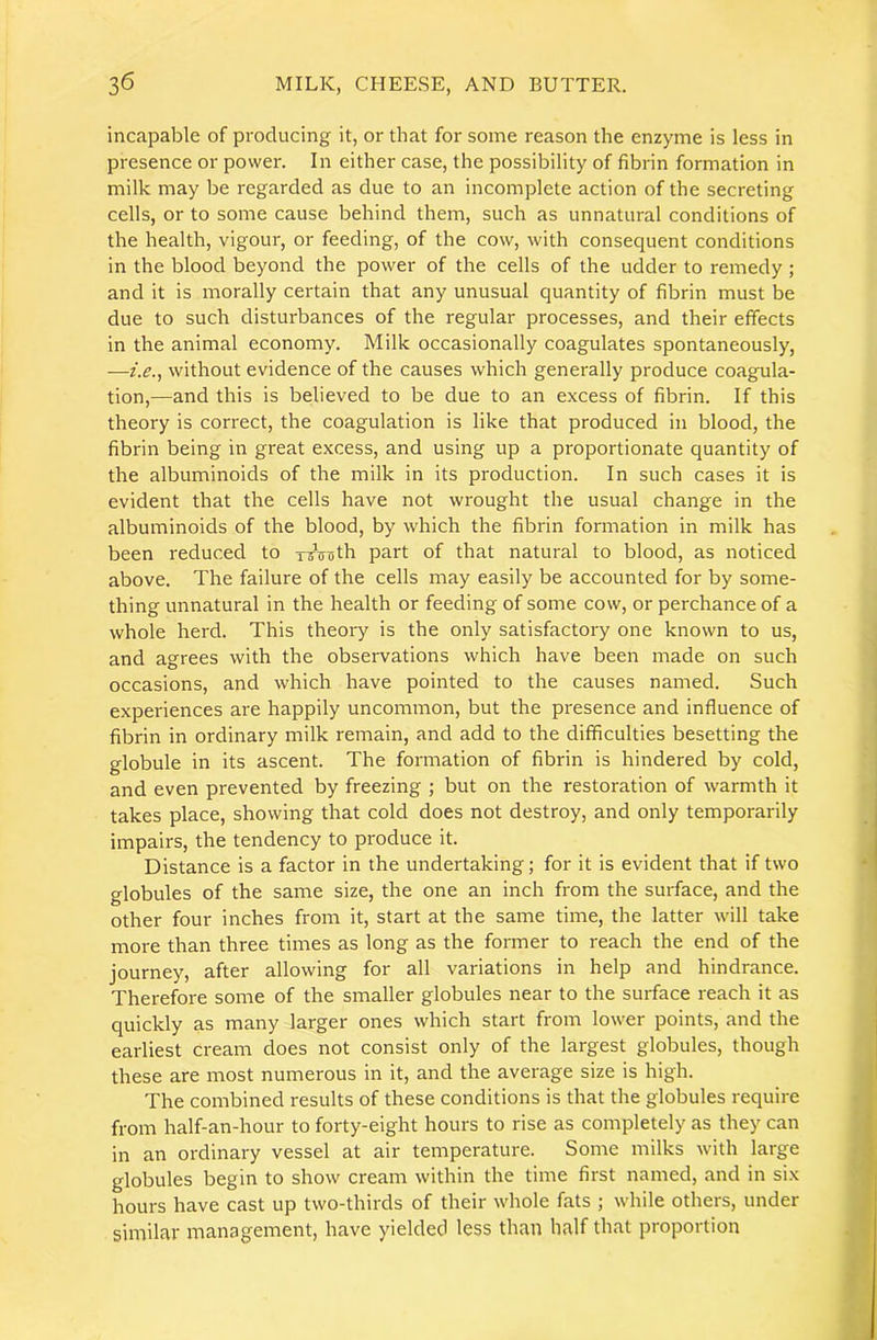 incapable of producing it, or that for some reason the enzyme is less in presence or power. In either case, the possibility of fibrin formation in milk may be regarded as due to an incomplete action of the secreting cells, or to some cause behind them, such as unnatural conditions of the health, vigour, or feeding, of the cow, with consequent conditions in the blood beyond the power of the cells of the udder to remedy; and it is morally certain that any unusual quantity of fibrin must be due to such disturbances of the regular processes, and their effects in the animal economy. Milk occasionally coagulates spontaneously, —i.e.^ without evidence of the causes which generally produce coagula- tion,—and this is believed to be due to an excess of fibrin. If this theory is correct, the coagulation is like that produced in blood, the fibrin being in great excess, and using up a proportionate quantity of the albuminoids of the milk in its production. In such cases it is evident that the cells have not wrought the usual change in the albuminoids of the blood, by which the fibrin formation in milk has been reduced to ToVoth part of that natural to blood, as noticed above. The failure of the cells may easily be accounted for by some- thing unnatural in the health or feeding of some cow, or perchance of a whole herd. This theory is the only satisfactory one known to us, and agrees with the observations which have been made on such occasions, and which have pointed to the causes named. Such experiences are happily uncommon, but the presence and influence of fibrin in ordinary milk remain, and add to the difficulties besetting the globule in its ascent. The formation of fibrin is hindered by cold, and even prevented by freezing ; but on the restoration of warmth it takes place, showing that cold does not destroy, and only temporarily impairs, the tendency to produce it. Distance is a factor in the undertaking; for it is evident that if two globules of the same size, the one an inch from the surface, and the other four inches from it, start at the same time, the latter will take more than three times as long as the former to reach the end of the journey, after allowing for all variations in help and hindrance. Therefore some of the smaller globules near to the surface reach it as quickly as many larger ones which start from lower points, and the earliest cream does not consist only of the largest globules, though these are most numerous in it, and the average size is high. The combined results of these conditions is that the globules require from half-an-hour to forty-eight hours to rise as completely as they can in an ordinary vessel at air temperature. Some milks with large globules begin to show cream within the time first named, and in six hours have cast up two-thirds of their whole fats ; while others, under similar management, have yielded less than half that proportion