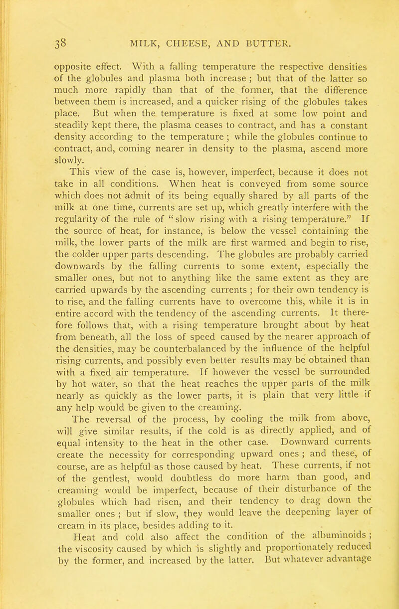 opposite effect. With a falling temperature the respective densities of the globules and plasma both increase ; but that of the latter so much more rapidly than that of the former, that the difference between them is increased, and a quicker rising of the globules takes place. But when the temperature is fixed at some low point and steadily kept there, the plasma ceases to contract, and has a constant density according to the temperature ; while the globules continue to contract, and, coming nearer in density to the plasma, ascend more slowly. This view of the case is, however, imperfect, because it does not take in all conditions. When heat is conveyed from some source which does not admit of its being equally shared by all parts of the milk at one time, currents are set up, which greatly interfere with the regularity of the rule of “slow rising with a rising temperature.” If the source of heat, for instance, is below the vessel containing the milk, the lower parts of the milk are first warmed and begin to rise, the colder upper parts descending. The globules are probably carried downwards by the falling currents to some extent, especially the smaller ones, but not to anything like the same extent as they are carried upwards by the ascending currents ; for their own tendency is to rise, and the falling currents have to overcome this, while it is in entire accord with the tendency of the ascending currents. It there- fore follows that, with a rising temperature brought about by heat from beneath, all the loss of speed caused by the nearer approach of the densities, may be counterbalanced by the influence of the helpful rising currents, and possibly even better results may be obtained than with a fixed air temperature. If however the vessel be surrounded by hot water, so that the heat reaches the upper parts of the milk nearly as quickly as the lower parts, it is plain that very little if any help would be given to the creaming. The reversal of the process, by cooling the milk from above, will give similar results, if the cold is as directly applied, and of equal intensity to the heat in the other case. Downward currents create the necessity for corresponding upward ones ; and these, of course, are as helpful as those caused by heat. These currents, if not of the gentlest, would doubtless do more harm than good, and creaming would be imperfect, because of their disturbance of the globules which had risen, and their tendency to drag down the smaller ones ; but if slow, they would leave the deepening layer of cream in its place, besides adding to it. Heat and cold also affect the condition of the albuminoids ; the viscosity caused by which is slightly and proportionately reduced by the former, and increased by the latter. But whatever advantage