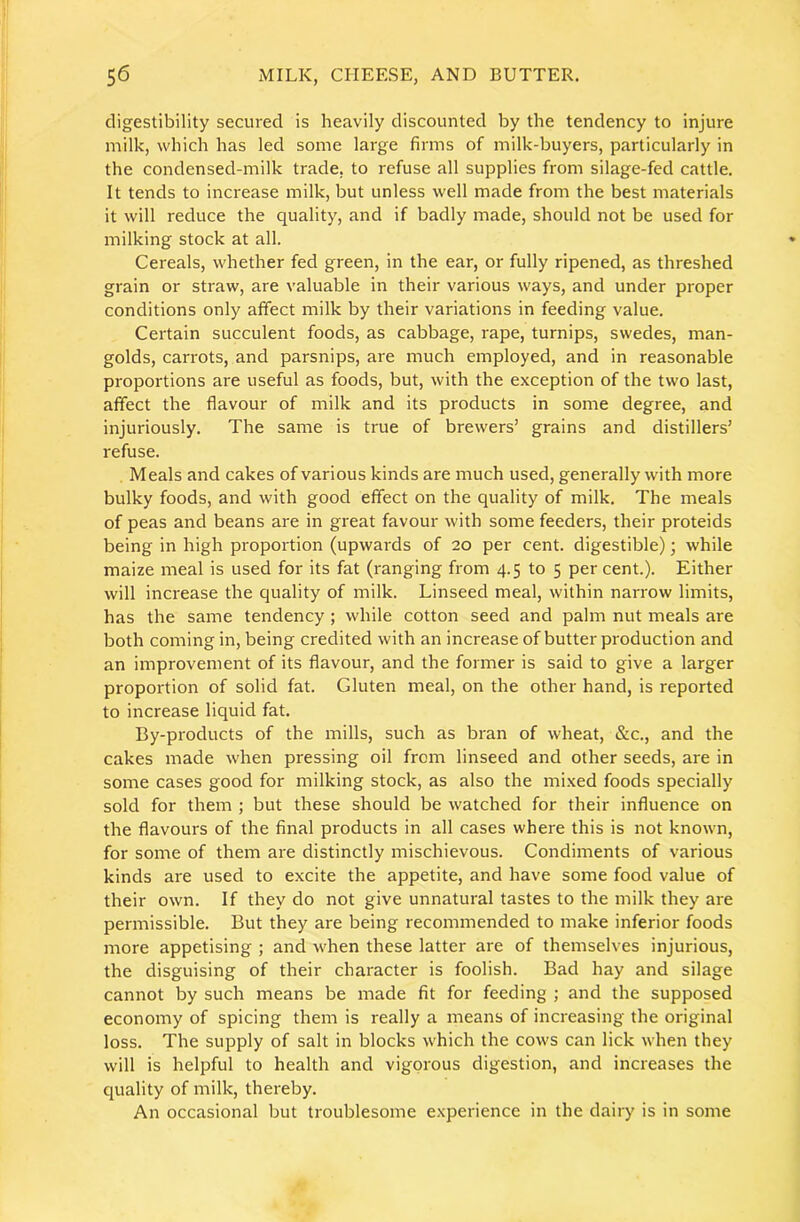 digestibility secured is heavily discounted by the tendency to injure milk, which has led some large firms of milk-buyers, particularly in the condensed-milk trade, to refuse all supplies from silage-fed cattle. It tends to increase milk, but unless well made from the best materials it will reduce the quality, and if badly made, should not be used for milking stock at all. Cereals, whether fed green, in the ear, or fully ripened, as threshed grain or straw, are valuable in their various ways, and under proper conditions only affect milk by their variations in feeding value. Certain succulent foods, as cabbage, rape, turnips, swedes, man- golds, carrots, and parsnips, are much employed, and in reasonable proportions are useful as foods, but, with the exception of the two last, affect the flavour of milk and its products in some degree, and injuriously. The same is true of brewers’ grains and distillers’ refuse. Meals and cakes of various kinds are much used, generally with more bulky foods, and with good effect on the quality of milk. The meals of peas and beans are in great favour with some feeders, their proteids being in high proportion (upwards of 20 per cent, digestible); while maize meal is used for its fat (ranging from 4.5 to 5 per cent.). Either will increase the quality of milk. Linseed meal, within narrow limits, has the same tendency; while cotton seed and palm nut meals are both coming in, being credited with an increase of butter production and an improvement of its flavour, and the former is said to give a larger proportion of solid fat. Gluten meal, on the other hand, is reported to increase liquid fat. By-products of the mills, such as bran of wheat, &c., and the cakes made when pressing oil from linseed and other seeds, are in some cases good for milking stock, as also the mixed foods specially sold for them ; but these should be watched for their influence on the flavours of the final products in all cases where this is not known, for some of them are distinctly mischievous. Condiments of various kinds are used to excite the appetite, and have some food value of their own. If they do not give unnatural tastes to the milk they are permissible. But they are being recommended to make inferior foods more appetising ; and when these latter are of themselves injurious, the disguising of their character is foolish. Bad hay and silage cannot by such means be made fit for feeding ; and the supposed economy of spicing them is really a means of increasing the original loss. The supply of salt in blocks which the cows can lick when they will is helpful to health and vigorous digestion, and increases the quality of milk, thereby. An occasional but troublesome experience in the dairy is in some