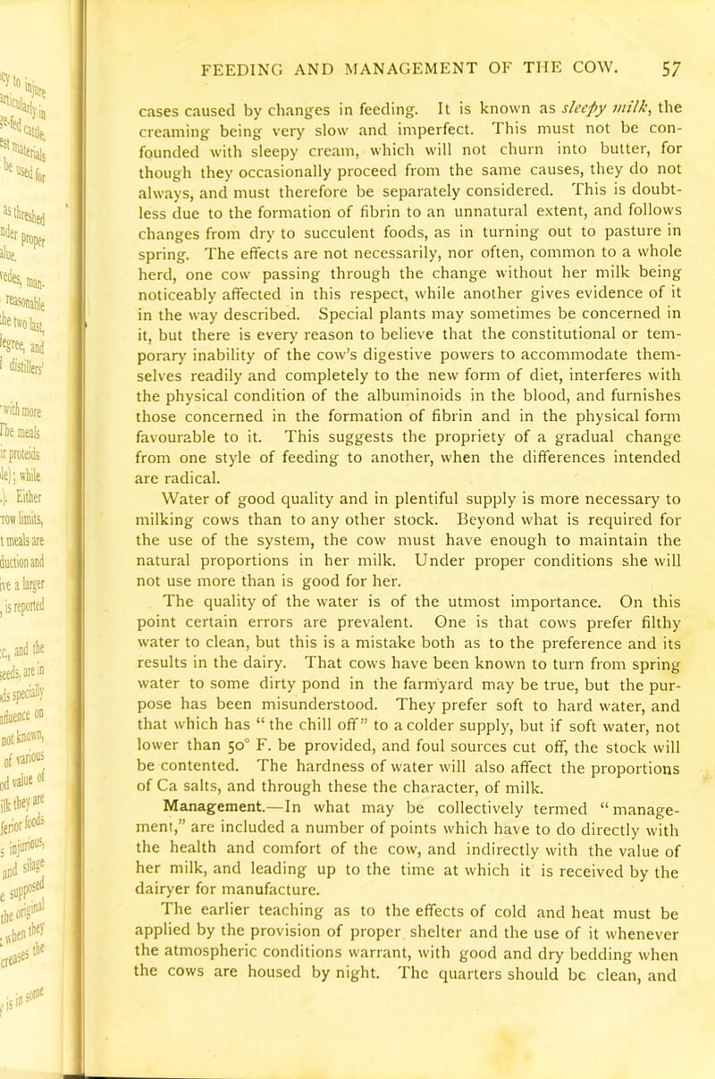 cases caused by changes in feeding. It is known as sleepy milk, the creaming being very slow and imperfect. This must not be con- founded with sleepy cream, which will not churn into butter, for though they occasionally proceed from the same causes, they do not always, and must therefore be separately considered. This is doubt- less due to the formation of fibrin to an unnatural extent, and follows changes from dry to succulent foods, as in turning out to pasture in spring. The effects are not necessarily, nor often, common to a whole herd, one cow passing through the change without her milk being noticeably affected in this respect, while another gives evidence of it in the way described. Special plants may sometimes be concerned in it, but there is ever>' reason to believe that the constitutional or tem- porary inability of the cow’s digestive powers to accommodate them- selves readily and completely to the new form of diet, interferes with the physical condition of the albuminoids in the blood, and furnishes those concerned in the formation of fibrin and in the physical form favourable to it. This suggests the propriety of a gradual change from one style of feeding to another, when the differences intended are radical. Water of good quality and in plentiful supply is more necessary to milking cows than to any other stock. Beyond what is required for the use of the system, the cow must have enough to maintain the natural proportions in her milk. Under proper conditions she will not use more than is good for her. The quality of the water is of the utmost importance. On this point certain errors are prevalent. One is that cows prefer filthy water to clean, but this is a mistake both as to the preference and its results in the dairy. That cows have been known to turn from spring water to some dirty pond in the farmyard may be true, but the pur- pose has been misunderstood. They prefer soft to hard water, and that which has “ the chill off” to a colder supply, but if soft water, not lower than 50° F. be provided, and foul sources cut ofif, the stock will be contented. The hardness of water will also affect the proportions of Ca salts, and through these the character, of milk. Management.—In what may be collectively termed “manage- ment,” are included a number of points which have to do directly with the health and comfort of the cow, and indirectly with the value of her milk, and leading up to the time at which it is received by the dairyer for manufacture. The earlier teaching as to the effects of cold and heat must be applied by the provision of proper shelter and the use of it whenever the atmospheric conditions warrant, with good and dry bedding when the cows are housed by night. The quarters should be clean, and