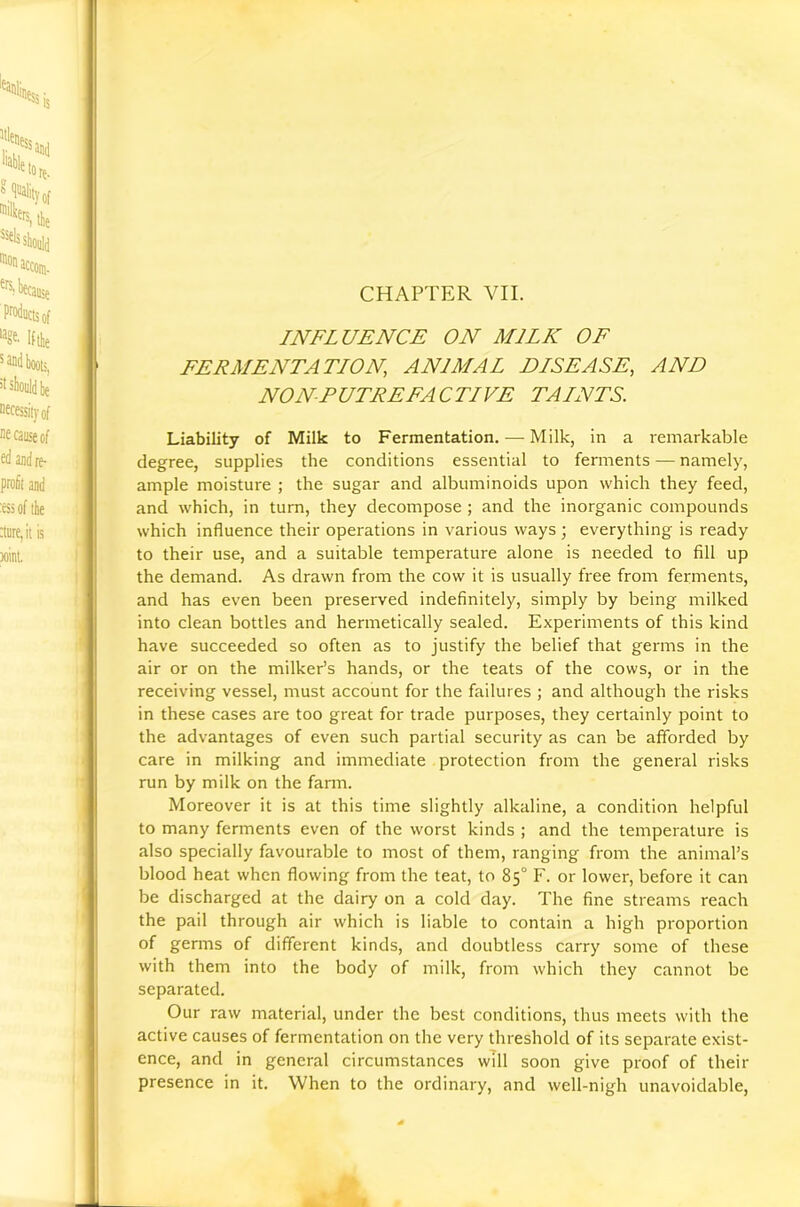 CHAPTER VII. INFLUENCE ON MILK OF FERMENTATION, ANIMAL DLSEASE, AND NONPUTREFACTLVE TAINTS. Liability of Milk to Fermentation. — Milk, in a remarkable degree, supplies the conditions essential to fennents — namely, ample moisture ; the sugar and albuminoids upon which they feed, and which, in turn, they decompose ; and the inorganic compounds which influence their operations in various ways ; everything is ready to their use, and a suitable temperature alone is needed to fill up the demand. As drawn from the cow it is usually free from ferments, and has even been preserved indefinitely, simply by being milked into clean bottles and hermetically sealed. Experiments of this kind have succeeded so often as to justify the belief that germs in the air or on the milker’s hands, or the teats of the cows, or in the receiving vessel, must account for the failures ; and although the risks in these cases are too great for trade purposes, they certainly point to the advantages of even such partial security as can be afforded by care in milking and immediate protection from the general risks run by milk on the farm. Moreover it is at this time slightly alkaline, a condition helpful to many ferments even of the worst kinds ; and the temperature is also specially favourable to most of them, ranging from the animal’s blood heat when flowing from the teat, to 85° F. or lower, before it can be discharged at the dairy on a cold day. The fine streams reach the pail through air which is liable to contain a high proportion of germs of different kinds, and doubtless carry some of these with them into the body of milk, from which they cannot be separated. Our raw material, under the best conditions, thus meets with the active causes of fermentation on the very threshold of its separate exist- ence, and in general circumstances will soon give proof of their presence in it. When to the ordinary, and well-nigh unavoidable.