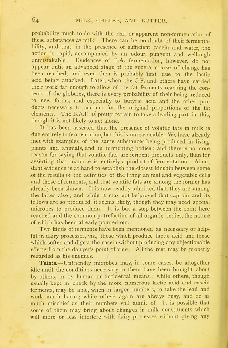 probability much to do with the real or apparent non-fermentation of these substances in milk. There can be no doubt of their fermenta- bility, and that, in the presence of sufficient casein and water, the action is rapid, accompanied by an odour, pungent and well-nigh unmistakable. Evidences of B.A. fermentation, however, do not appear until an advanced stage of the general course of change has been reached, and even then is probably 'first due to the lactic acid being attacked. Later, when the C.F. and others have carried their work far enough to allow of the fat ferments reaching the con- tents of the globules, there is every probability of their being red.uced to new forms, and especially to butyric acid and the other pro- ducts necessary to account for the original proportions of the fat elements. The B.A.F. is pretty certain to take a leading part in this, though it is not likely to act alone. It has been asserted that the presence of volatile fats in milk is due entirely to fermentation, but this is unreasonable. We have already met with examples of the same substances being produced in living plants and animals, and in fermenting bodies ; and there is no more reason for saying that volatile fats are ferment products only, than for asserting that mannite is entirely a product of fermentation. Abun- dant evidence is at hand to establish the closest kinship between some jof the results of the activities of the living animal and vegetable cells and those of ferments, and that volatile fats are among the former has already been shown. It is now readily admitted that they are among the latter also ; and while it may not be'proved that caproin and its fellows are so produced, it seems likely, though they may need special microbes to produce them. It is but a step between the point here reached and the common putrefaction of all organic bodies, the nature of which has been already pointed out. Two kinds of ferments have been mentioned as necessary or help- ful in dairy processes, viz., those which produce lactic acid and those which soften and digest the casein without producing any objectionable effects from the dairyer’s point of view. All the rest may be properly regarded as his enemies. Taints.—Unfriendly microbes may, in some cases, be altogether idle until the conditions necessary to them have been brought about by others, or by human or accidental means ; while others, though usually kept in check by the more numerous lactic acid and casein ferments, may be able, when in larger numbers, to take the lead and work much harm ; while others again are always busy, and do as much mischief as their numbers will admit of. It is possible that some of them may bring about changes in milk constituents which will more or less interfere with dairy processes without giving any