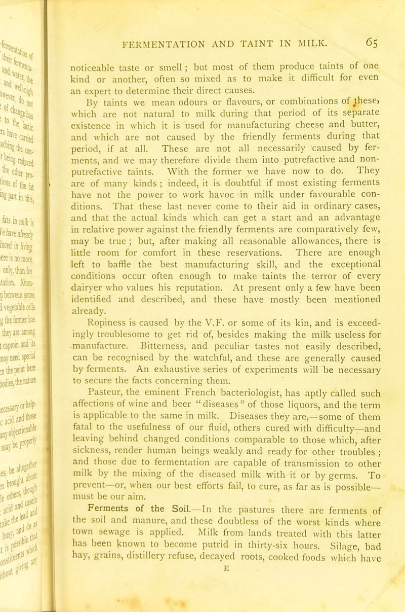 noticeable taste or smell ; but most of them produce taints of one kind or another, often so mixed as to make it difficult for even an expert to determine their direct causes. By taints we mean odours or flavours, or combinations of jhese, which are not natural to milk during that period of its separate existence in which it is used for manufacturing cheese and butter, and which are not caused by the friendly ferments during that period, if at all. These are not all necessarily caused by fer- ments, and we may therefore divide them into putrefactive and non- putrefactive taints. With the former we have now to do. They are of many kinds ; indeed, it is doubtful if most existing ferments have not the power to work havoc in milk under favourable con- ditions. That these last never come to their aid in ordinary cases, and that the actual kinds which can get a start and an advantage in relative power against the friendly ferments are comparatively few, may be true; but, after making all reasonable allowances, there is little room for comfort in these reservations. There are enough left to baffle the best manufacturing skill, and the exceptional conditions occur often enough to make taints the terror of every dairyer who values his reputation. At present only a few have been identified and described, and these have mostly been mentioned already. Ropiness is caused by the V.F. or some of its kin, and is exceed- ingly troublesome to get rid of, besides making the milk useless for manufacture. Bitterness, and peculiar tastes not easily described, can be recognised by the watchful, and these are generally caused by ferments. An exhaustive series of experiments will be necessary to secure the facts concerning them. Pasteur, the eminent French bacteriologist, has aptly called such affections of wine and beer “diseases” of those liquors, and the term is applicable to the same in milk. Diseases they are,—some of them fatal to the usefulness of our fluid, others cured with difficulty—and leaving behind changed conditions comparable to those which, after I sickness, render human beings weakly and ready for other troubles ; and those due to fermentation are capable of transmission to other milk by the mixing of the diseased milk with it or by germs. To prevent—or, when our best efforts fail, to cure, as far as is possible— must be our aim. Ferments of the Soil. In the pastures there are ferments of j the soil and manure, and these doubtless of the worst kinds where I town sewage is applied. Milk from lands treated with this latter has been known to become putrid in thirty-six hours. Silage, bad hay, grains, distillery refuse, decayed roots, cooked foods which have E