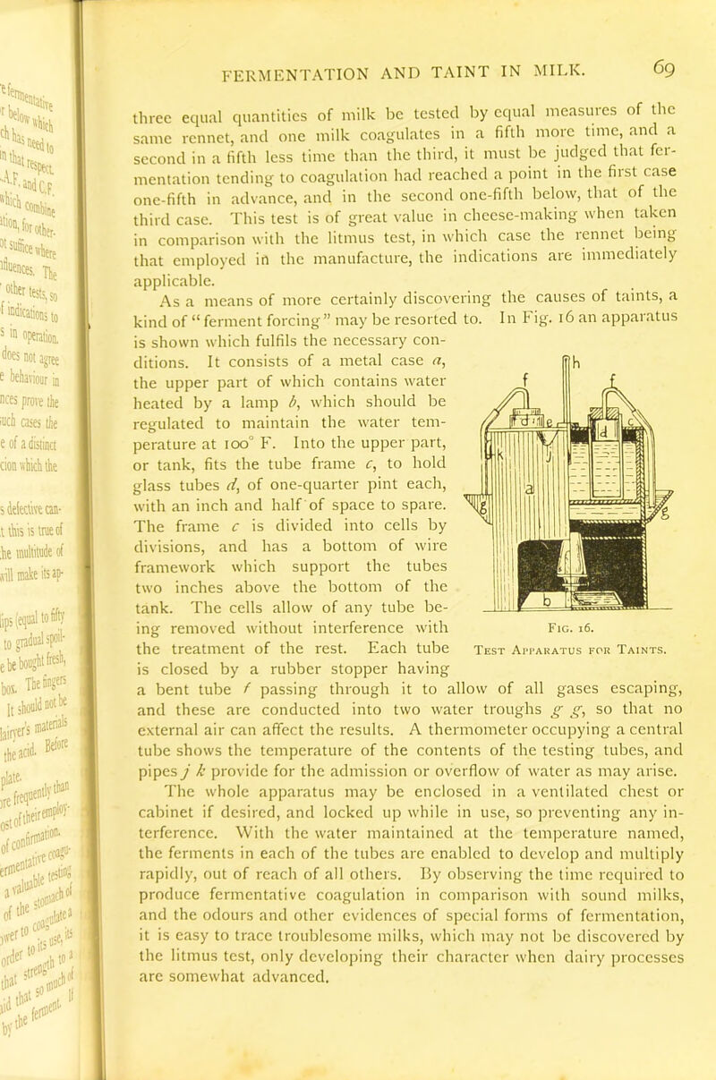 three equal quantities of milk Ijc tested by equal measures of the same rennet, and one milk coagulates in a fifth more time, and a second in a fifth less time than the third, it must be judged that fer- mentation tending to coagulation had reached a point in the first case one-fifth in advance, and in the second one-fifth below, that of the third case. This test is of great value in cheese-making when taken in comparison with the litmus test, in which case the rennet being that employed in the manufacture, the indications are immediately applicable. As a means of more certainly discovering the causes of taints, a kind of “ ferment forcing” may be resorted to. In Fig. 16 an apparatus is shown which fulfils the necessary con- ditions. It consists of a metal case n, the upper part of which contains water heated by a lamp which should be regulated to maintain the water tem- perature at 100° F. Into the upper part, or tank, fits the tube frame c, to hold glass tubes d, of one-quarter pint each, with an inch and half of space to spare. The frame c is divided into cells by divisions, and has a bottom of wire framework which support the tubes two inches above the bottom of the tank. The cells allow of any tube be- ing removed without interference with the treatment of the rest. Each tube is closed by a rubber stopper having a bent tube f passing through it to allow of all gases escaping, and these are conducted into two water troughs ^ (f, so that no external air can affect the results. A thermometer occupying a central tube shows the temperature of the contents of the testing tubes, and pipes j k provide for the admission or overflow of water as may arise. The whole apparatus may be enclosed in a ventilated chest or cabinet if desired, and locked up while in use, so preventing any in- terference. With the water maintained at the temperature named, the ferments in each of the tubes are enabled to develop and multiply rapidly, out of reach of all others. By observing the time required to produce fermentative coagulation in comparison with sound milks, and the odours and other evidences of special forms of fermentation, it is easy to trace troublesome milks, which may not be discovered by the litmus test, only developing their character when dairy processes are somewhat advanced. Fig. 16. Test Apparatus for Taints.