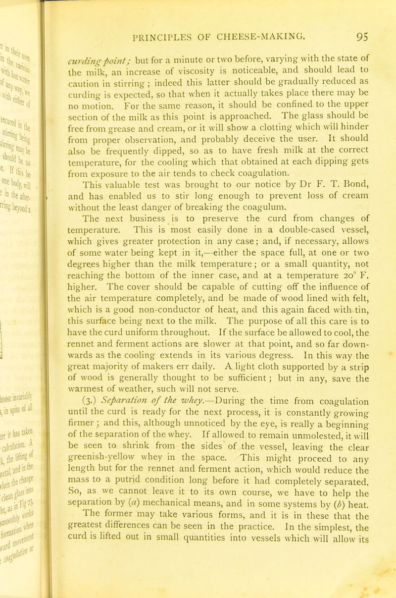 airding ■point; but for a minute or two before, varying with the state of the milk, an increase of viscosity is noticeable, and should lead to caution in stirring ; indeed this latter should be gradually reduced as curding is expected, so that when it actually takes place there may be no motion. For the same reason, it should be confined to the upper section of the milk as this point is approached. The glass should be free from grease and cream, or it will show a clotting which will hinder from proper observation, and probably deceive the user. It should also be frequently dipped, so as to have fresh milk at the correct temperature, for the cooling which that obtained at each dipping gets from exposure to the air tends to check coagulation. This valuable test was brought to our notice by Dr F. T. Bond, and has enabled us to stir long enough to prevent loss of cream without the least danger of breaking the coagulum. The next business is to preserve the curd from changes of temperature. This is most easily done in a double-cased vessel, which gives greater protection in any case; and, if necessary, allows of some water being kept in it,—either the space full, at one or two degre.es higher than the milk temperature; or a small quantity, not reaching the bottom of the inner case, and at a temperature 20° F. higher. The cover should be capable of cutting off the influence of the air temperature completely, and be made of wood lined with felt, which is a good non-conductor of heat, and this again faced with tin, this surface being next to the milk. The purpose of all this care is to have the curd uniform throughout. If the surface be allowed to cool, the rennet and ferment actions are slower at that point, and so far down- wards as the cooling extends in its various degress. In this way the great majority of makers err daily. A light cloth supported by a strip of wood is generally thought to be sufficient ; but in any, save the warmest of weather, such will not serve. (3.) Separation of the whey.—During the time from coagulation until the curd is ready for the next process, it is constantly growing firmer; and this, although unnoticed by the eye, is really a beginning of the separation of the whey. If allowed to remain unmolested, it will be seen to shrink from the sides of the vessel, leaving the clear greenish-yellow whey in the space. This might proceed to any length but for the rennet and ferment action, which would reduce the mass to a putrid condition long before it had completely separated. So, as we cannot leave it to its own course, we have to help the separation by (a) mechanical means, and in some systems by (p) heat. The former may take various forms, and it is in these that the greatest differences can be seen in the practice. In the simplest, the curd is lifted out in small quantities into vessels which will allow its