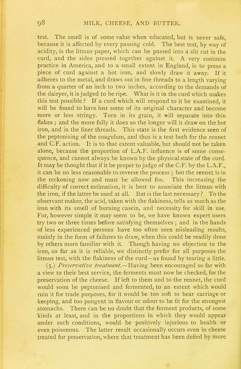 test. The smell is of some value when educated, but is never safe, because it is affected by every passing cold. The best test, by way of acidity, is the litmus paper, which can be passed into a slit cut in the curd, and the sides pressed together against it. A very common practice in America, and to a small extent in England, is to press a piece of curd against a hot iron, and slowly draw it away. If it adheres to the metal, and draws out in fine threads to a length varying from a quarter of an inch to two inches, according to the demands of the dairyer, it is judged to be ripe. What is it in the curd which makes this test possible ? If a curd which will respond to it be examined, it will be found to have lost some of its original character and become more or less stringy. Torn in its grain, it will separate into thin flakes ; and the more fully it does so the longer will it draw on the hot iron, and in the finer threads. This state is the first evidence seen of the peptonising of the coagulum, and thus is a test both for the rennet and C.F. action. It is to that extent valuable, but should not be taken alone, because the proportion of L.A.F. influence is of some conse- quence, and cannot always be known by the physical state of the curd. It may be thought that if it be proper to judge of the C.F. by the L.A.F., it can be no less reasonable to reverse the process ; but the rennet is in the reckoning now and must be allowed for. This increasing the difficulty of correct estimation, it is best to associate the litmus with the iron, if the latter be used at all. But is the last necessary ? To the observant maker, the acid, taken with the flakiness, tells as much as the iron with its smell of burning casein, and necessity for skill in use. For, however simple it may seem to be, we have known expert users try two or three times before satisfying themselves ; and in the hands of less experienced persons have too often seen rhisleading results, mainly in the form of failures to draw, when this could be readily done by others more familiar with it. Though having no objection to the iron, so far as it is reliable, we distinctly prefer for all purposes the litmus test, with the flakiness of the curd—as found by tearing a little. (5.) Preservative treatment.—Having been encouraged so far with a view to their best service, the ferments must now be checked, for the preservation of the cheese. If left to them and to the rennet, the curd would soon be peptonised and fermented, to an extent which would ruin it for trade purposes, for it would be too soft to bear carriage or keeping, and too pungent in flavour or odour to be fit for the strongest stomachs. There can be no doubt that the ferment products, of some kinds at least, and in the proportions in which they would appear under such conditions, would be positively injurious to health or even poisonous. The latter result occasionally occurs even in cheese treated for preservation, where that treatment has been defied by more