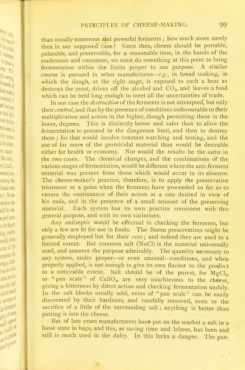 than usually numerous and powerful ferments ; how much more surely then in our supposed case ? Since then, cheese should be portable, palatable, and preservable, for a reasonable time, in the hands of the tradesman and consumer, we must do something at this point to bring fermentation within the limits proper to our purpose. A similar course is pursued in other manufactures—e.£., in bread making, in which the dough, at the right stage, is exposed to such a heat as destroys the yeast, drives off the alcohol and COn, and leaves a food which can be held long enough to meet all the uncertainties of trade. In our case the destruction of the ferments is not attempted, but only their co7ttrol, and that by the presence of conditions unfavourable to their multiplication and action in the higher, though permitting these in the lower, degrees. This is distinctly better and safer than to allow the fermentation to proceed to the dangerous limit, and then to destroy them ; for that would involve constant watching and testing, and the use of far more of the germicidal material than would be desirable either for health or economy. Nor would the results be the same in the -two cases. The chemical changes, and the combinations of the various stages of fermentation, would be different where the anti-ferment material was present from those which would occur in its absence. The cheese-maker’s practice, therefore, is to apply the preservative treatment at a point when the ferments have proceeded so far as to ensure the continuance of their action at a rate desired in view of his ends, and in the presence of a small amount of the preserving material. Each system has its own practice consistent with this general purpose, and with its own variations. Any antiseptic would be effectual in checking the ferments, but only a few are fit for use in foods. The Boron preservatives might be generally employed but for their cost; and indeed they are used to a limited extent. But common salt (NaCl) is the material universally used, and answers the purpose admirably. The quantity necessary to any system, under proper—or even unusual—conditions, and when properly applied, is not enough to give its own flavour to the product to a noticeable extent. Salt should be of the purest, for MgCl.., or “pan scale” of CaSO^, are very mischievous to the cheese, giving a bitterness by direct action and checking fermentation unduly. In the salt blocks usually sold, veins of “pan scale” can be easily discovered by their hardness, and carefully removed, even to the sacrifice of a little of the surrounding salt; anything is better than putting it into the cheese. But of late years manufacturers have put on the market a salt in a loose state in bags, and this, as saving time and labour, has been and still is much used in the dairy. In this lurks a danger. The pan-