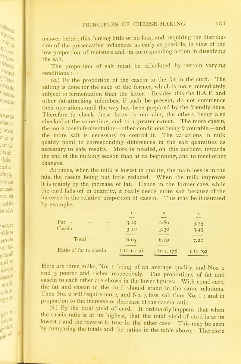 answer better, this having little or no loss, and requiring the distribu- tion of the preservative influences as early as possible, in view of the low proportion of moisture and its corresponding action in dissolving the salt. The proportion of salt must be calculated by certain varying conditions :— (a.) By the proportion of the casein to the fat in the curd. The salting is done for the sake of the former, which is more immediately subject to fermentation than the latter. Besides this the B.A.F. and other fat-attacking microbes, if such be present, do not commence their operations until the way has been prepared by the friendly ones. Therefore to check these latter is our aim, the others being also checked at the same time, and to a greater extent. The more casein, the more casein fermentation—other conditions being favourable,—and the more salt is necessary to control it. The variations in milk qu.ality point to corresponding differences in the salt quantities as necessary to safe results. More is needed, on this account, towards the end of the milking season than at its beginning, and to meet other changes. At times, when the milk is lowest in quality, the main loss is in the fats, the casein being but little reduced. When the milk improves it is mainly by the increase of fat. Hence in the former case, while the curd falls off in quantity, it really needs more salt because of the increase in the relative proportion of casein. This may be illustrated by examples :— I 2 3 — —— — k'at - 3-25 2.80 3-75 Casein 3-40 3-30 3-4S Total - 6.65 6.10 7.20 Ratio of fat to casein I to 1.046 I to 1.178 I to '92 Here are three milks. No. i being of an average quality, and Nos. 2 and 3 poorer and richer respectively. The proportions of fat and casein to each other are shown in the lower figures. \Vith equal care, the fat and casein in the curd should stand in the same relations. Then No. 2 will require more, and No. 3 less, salt than No. i ; and in proportion to the increase or decrease of the casein ratio. (A) By the total yield of curd. It ordinarily happens that when the casein ratio is at its highest, that the total yield of curd is at its lowest ; and the reverse is true in the other case. This may be seen by comparing the totals and the ratios in the table above. Therefore