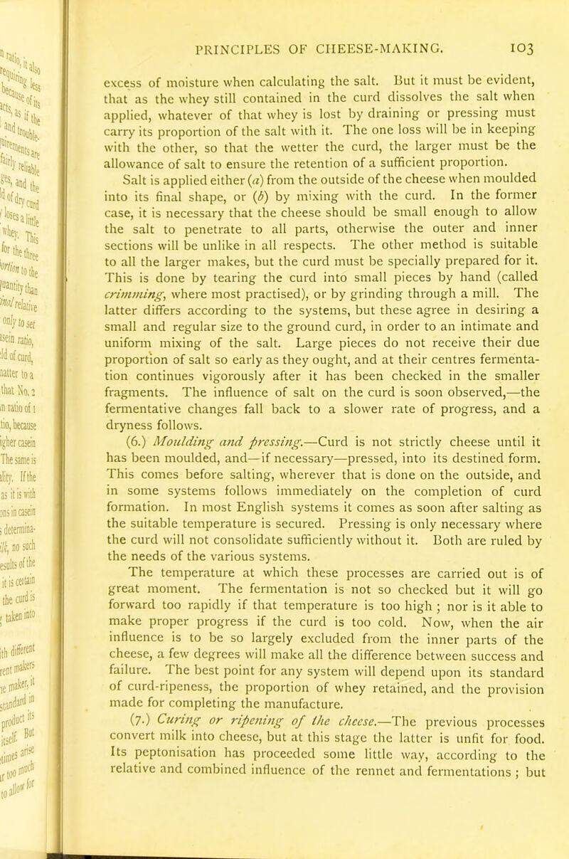 excess of moisture when calculating the salt. But it must be evident, that as the whey still contained in the curd dissolves the salt when applied, whatever of that whey is lost by draining or pressing must carry its proportion of the salt with it. The one loss will be in keeping with the other, so that the wetter the curd, the larger must be the allowance of salt to ensure the retention of a sufficient proportion. Salt is applied either (a) from the outside of the cheese when moulded into its final shape, or {d) by mixing with the curd. In the former case, it is necessary that the cheese should be small enough to allow the salt to penetrate to all parts, otherwise the outer and inner sections will be unlike in all respects. The other method is suitable to all the larger makes, but the curd must be specially prepared for it. This is done by tearing the curd into small pieces by hand (called crimming, where most practised), or by grinding through a mill. The latter differs according to the systems, but these agree in desiring a small and regular size to the ground curd, in order to an intimate and uniform mixing of the salt. Large pieces do not receive their due proportion of salt so early as they ought, and at their centres fermenta- tion continues vigorously after it has been checked in the smaller fragments. The influence of salt on the curd is soon observed,—the fermentative changes fall back to a slower rate of progress, and a dryness follows. (6.) Moulding and pressing.—Curd is not strictly cheese until it has been moulded, and—if necessary—pressed, into its destined form. This comes before salting, wherever that is done on the outside, and in some systems follows immediately on the completion of curd formation. In most English systems it comes as soon after salting as the suitable temperature is secured. Pressing is only necessary where the curd will not consolidate sufficiently without it. Both are ruled by the needs of the various systems. The temperature at which these processes are carried out is of great moment. The fermentation is not so checked but it will go forward too rapidly if that temperature is too high ; nor is it able to make proper progress if the curd is too cold. Now, when the air influence is to be so largely excluded from the inner parts of the cheese, a few degrees will make all the difference between success and failure. The best point for any system will depend upon its standard of curd-ripeness, the proportion of whey retained, and the provision made for completing the manufacture. (7.) Curing or ripening of ike cheese.—The previous processes convert milk into cheese, but at this stage the latter is unfit for food. Its peptonisation has proceeded some little way, according to the relative and combined influence of the rennet and fermentations ; but