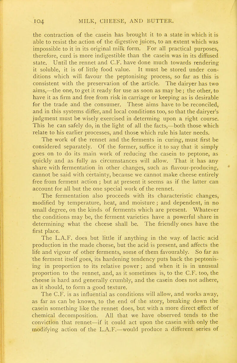 the contraction of the casein has brought it to a state in which it is able to resist the action of the digestive juices, to an extent which was impossible to it in its original milk form. For all practical purposes, therefore, curd is more indigestible than the casein was in its diffused state. Until the rennet and C.F. have done much towards rendering it soluble, it is of little food value. It must be stored under con- ditions which will favour the peptonising process, so far as this is consistent with the preservation of the article. The dairyer has two aims,—the one, to get it ready for use as soon as may be; the other, to have it as firm and free from risk in carriage or keeping as is desirable for the trade and the consumer. These aims have to be reconciled, and in this systems differ, and local conditions too, so that the dairyer’s judgment must be wisely exercised in determing upon a right course. This he can safely do, in the light of all the facts,—both those which relate to his earlier processes, and those which rule his later needs. The work of the rennet and the ferments in curing, must first be considered separately. Of the former, suffice it to say that it simply goes on to do its main work of reducing the casein to peptone, as quickly and as fully as circumstances will allow. That it has any share with fermentation in other changes, such as flavour-producing, cannot be said with certainty, because we cannot make cheese entirely free from ferment action ; but at present it seems as if the latter can account for all but the one special work of the rennet. The fermentation also proceeds with its characteristic changes, modified by temperature, heat, and moisture ; and dependent, in no small degree, on the kinds of ferments which are present. Whatever the conditions may be, the ferment varieties have a powerful share in determining what the cheese shall be. The friendly ones have the first place. The L.A.F. does but little if anything in the way of lactic acid production in the made cheese, but the acid is present, and affects the life and vigour of other ferments, some of them favourably. So far as the ferment itself goes, its hardening tendency puts back the peptonis- ing in proportion to its relative power ; and when it is in unusual proportion to the rennet, and, as it sometimes is, to the C.F. too, the cheese is hard and generally crumbly, and the casein does not adhere, as it should, to form a good texture. The C.F. is as influential as conditions will allow, and works away, as far as can be known, to the end of the story, breaking down the casein something like the rennet does, but with a more direct effect of chemical decomposition. All that we have observed tends to the conviction that rennet—if it could act upon the casein with only the modifying action of the L.A.F.—would produce a different series of