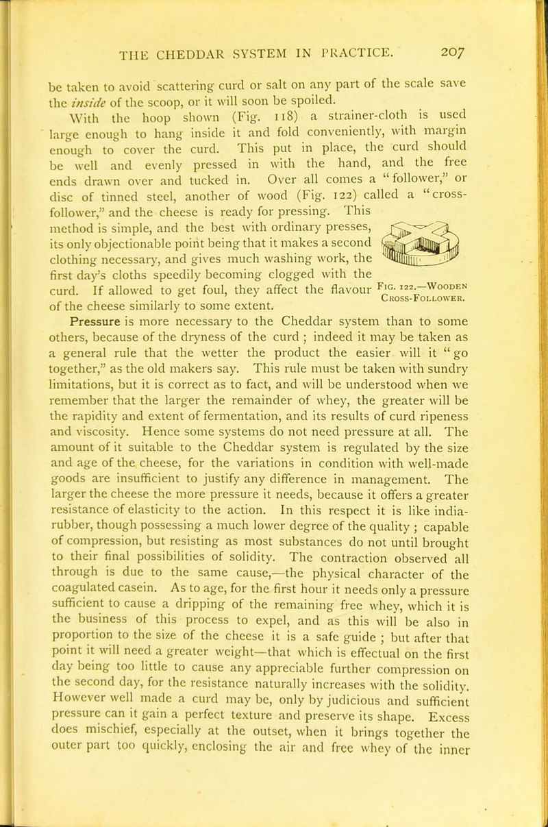 be taken to avoid scattering curd or salt on any part of the scale save the inside of the scoop, or it will soon be spoiled. With the hoop shown (Fig. 118) a strainer-cloth is used large enough to hang inside it and fold conveniently, with maigin enough to cover the curd. This put in place, the cuid should be well and evenly pressed in with the hand, and the free ends drawn over and tucked in. Over all comes a “ follower,” or disc of tinned steel, another of wood (Fig. 122) called a “cross- follower,” and the cheese is ready for pressing. This method is simple, and the best with ordinaiy presses, its only objectionable point being that it makes a second clothing necessar)', and gives much washing work, the first day’s cloths speedily becoming clogged with the curd. If allowed to get foul, they affect the flavour i22^Wooden , , , . , Cross-Follower. of the cheese similarly to some extent. Pressure is more necessary to the Cheddar system than to some others, because of the dryness of the curd ; indeed it may be taken as a general rule that the wetter the product the easier will it “ go together,” as the old makers say. This rule must be taken with sundry limitations, but it is correct as to fact, and will be understood when we remember that the larger the remainder of whey, the greater will be the rapidity and extent of fermentation, and its results of curd ripeness and viscosity. Hence some systems do not need pressure at all. The amount of it suitable to the Cheddar system is regulated by the size and age of the cheese, for the variations in condition with well-made goods are insufficient to justify any difference in management. The larger the cheese the more pressure it needs, because it offers a greater resistance of elasticity to the action. In this respect it is like india- rubber, though possessing a much lower degree of the quality ; capable of compression, but resisting as most substances do not until brought to their final possibilities of solidity. The contraction observed all through is due to the same cause,—the physical character of the coagulated casein. As to age, for the first hour it needs only a pressure sufficient to cause a dripping of the remaining free whey, which it is the business of this process to expel, and as this will be also in proportion to the size of the cheese it is a safe guide ; but after that point it will need a greater weight—that which is effectual on the first day being too little to cause any appreciable further compression on the second day, for the resistance naturally increases with the solidity. However well made a curd maybe, only by judicious and sufficient pressure can it gain a perfect texture and preserve its shape. Excess does mischief, especially at the outset, when it brings together the outer part too quickly, enclosing the air and free whey of the inner