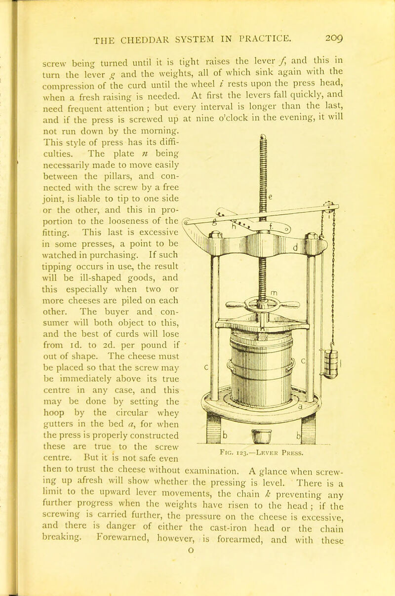 screw being turned until it is tight raises the level fi and this in turn the lever  and the weights, all of which sink again with the conipression of the curd until the wheel t rests upon the press head, when a fresh raising is needed. At first the levers fall quickly, and need frequent attention ; but every interval is longer than the last, and if the press is screwed up at nine o’clock in the evening, it will not run down by the morning. This style of press has its diffi- culties. The plate 11 being necessarily made to move easily between the pillars, and con- nected with the screw by a free joint, is liable to tip to one side or the other, and this in pro- portion to the looseness of the ; fittinsf. This last is excessive in some presses, a point to be watched in purchasing. If such tipping occurs in use, the result will be ill-shaped goods, and this especially when two or more cheeses are piled on each other. The buyer and con- sumer will both object to this, and the best of curds will lose from id. to 2d. per pound if out of shape. The cheese must be placed so that the screw may be immediately above its true centre in any case, and this may be done by setting the hoop by the circular whey gutters in the bed a, for when the press is properly constructed these are true to the screw centre. But it is not safe even then to trust the cheese without examination. A glance when screw- ing up afresh will show whether the pressing is level. There is a limit to the upward lever movements, the chain k preventing any further progress when the weights have risen to the head ; if the screwing is carried further, the pressure on the cheese is e.\cessive, and there is danger of cither the cast-iron head or the chain breaking. Forewarned, however, is forearmed, and with these O irt bj Fig. 123.—Lf.veu Phess.