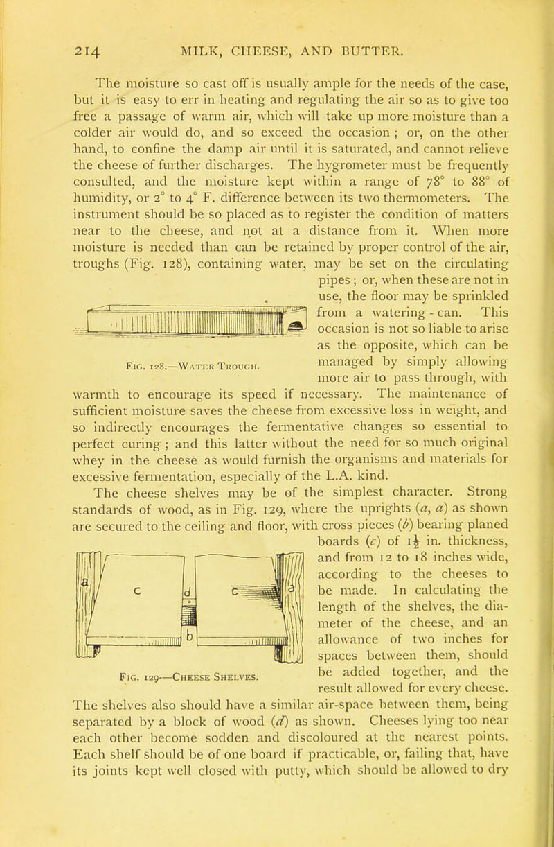 r~ .1 I I Fig. 128.—Water Trough. The moisture so cast off is usually ample for the needs of the case, but it is easy to err in heating and regulating the air so as to give too free a passage of warm air, which will take up more moisture than a colder air would do, and so exceed the occasion ; or, on the other hand, to confine the damp air until it is saturated, and cannot relieve the cheese of further discharges. The hygrometer must be frequently consulted, and the moisture kept within a range of 78° to 88“ of humidity, or 2° to 4“ F. difference between its two themiometers. The instrument should be so placed as to register the condition of matters near to the cheese, and not at a distance from it. When more moisture is needed than can be retained by proper control of the air, troughs (Fig. 128), containing water, may be set on the circulating pipes; or, when these are not in use, the floor may be sprinkled from a watering - can. This occasion is not so liable to arise as the opposite, which can be managed by simply allowing more air to pass through, with warmth to encourage its speed if necessary. The maintenance of sufficient moisture saves the cheese from excessive loss in weight, and so indirectly encourages the fermentative changes so essential to perfect curing ; and this latter without the need for so much original whey in the cheese as would furnish the organisms and materials for excessive fermentation, especially of the L.A. kind. The cheese shelves may be of the simplest character. Strong standards of wood, as in Fig. 129, where the uprights (a, a) as shown are secured to the ceiling and floor, with cross pieces (^) bearing planed boards (tr) of in. thickness, and from 12 to 18 inches wide, according to the cheeses to be made. In calculating the length of the shelves, the dia- meter of the cheese, and an allowance of two inches for spaces between them, should be added together, and the result allowed for every cheese. The shelves also should have a similar air-space between them, being separated by a block of wood as shown. Cheeses lying too near each other become sodden and discoloured at the nearest points. Each shelf should be of one board if practicable, or, failing that, have its joints kept well closed with putty, which should be allowed to dry
